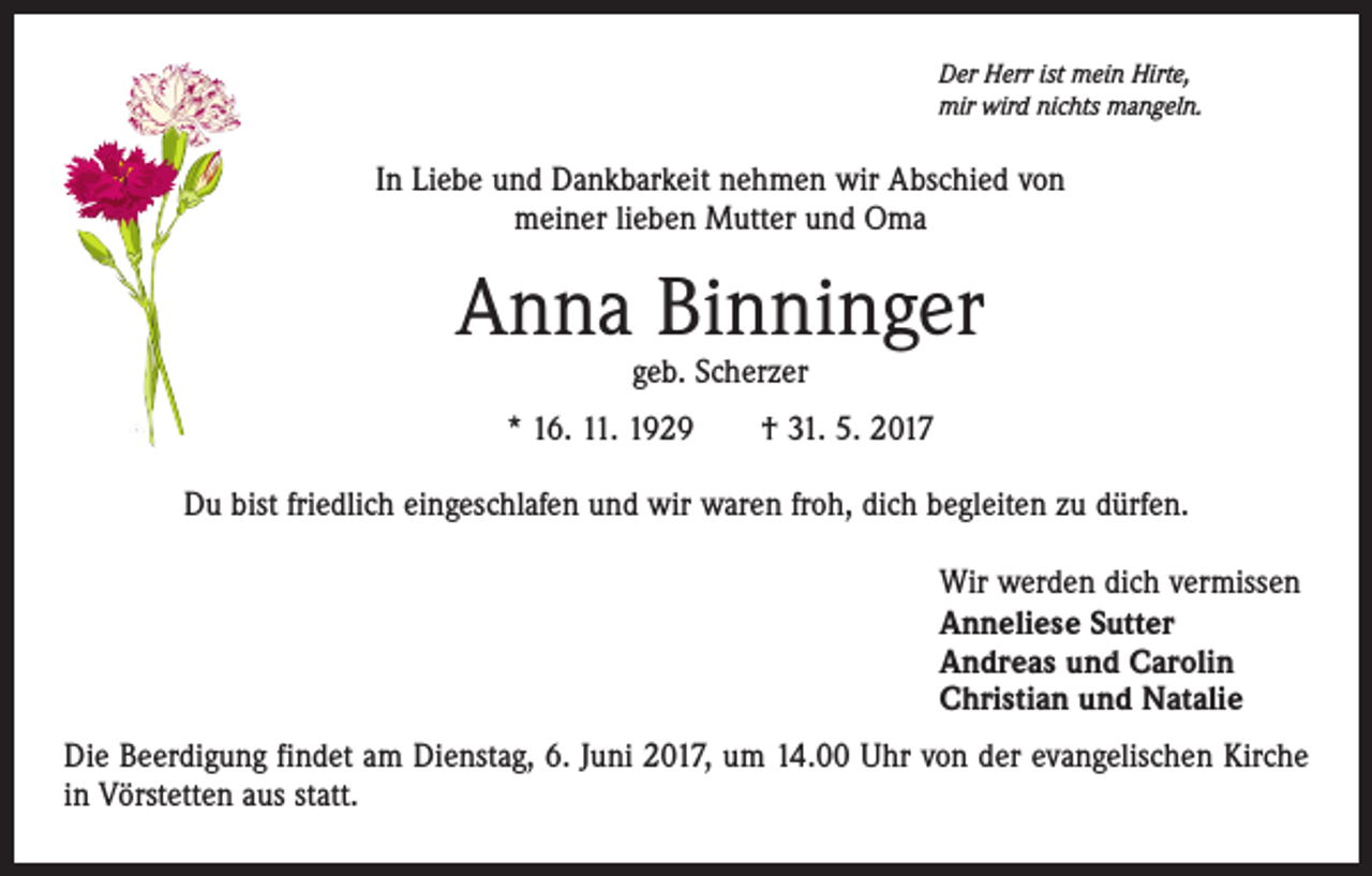 <p>Der Herr ist mein Hirte,<br />mir wird nichts mangeln.</p><p>In Liebe und Dankbarkeit nehmen wir Abschied von<br />meiner lieben Mutter und Oma</p><p>Anna Binninger<br />geb. Scherzer</p><p>* 16. 11. 1929 † 31. 5. 2017<br />Du bist friedlich eingeschlafen und wir waren froh, dich begleiten zu dürfen.<br />Wir werden dich vermissen<br />Anneliese Sutter<br />Andreas und Carolin<br />Christian und Natalie<br />Die Beerdigung findet am Dienstag, 6. Juni 2017, um 14.00 Uhr von der evangelischen Kirche<br />in Vörstetten aus statt.</p>