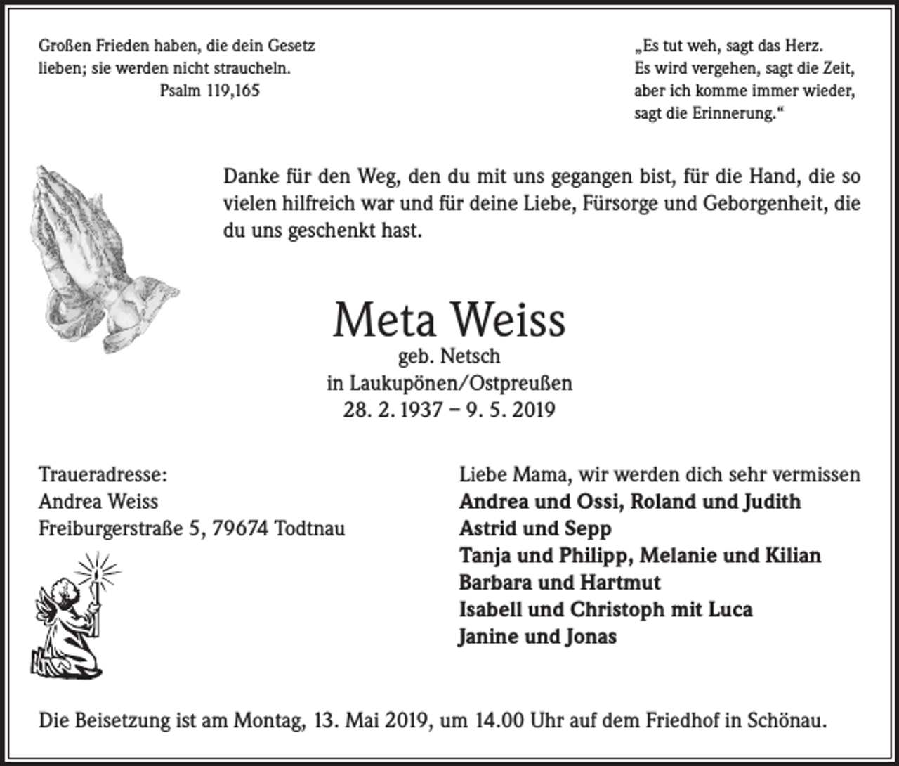 <p>Großen Frieden haben, die dein Gesetz<br />„Es tut weh, sagt das Herz.<br />lieben; sie werden nicht straucheln.<br />Es wird vergehen, sagt die Zeit,<br />Psalm 119,165 aber ich komme immer wieder,<br />sagt die Erinnerung.“</p><p>Danke für den Weg, den du mit uns gegangen bist, für die Hand, die so<br />vielen hilfreich war und für deine Liebe, Fürsorge und Geborgenheit, die<br />du uns geschenkt hast.</p><p>Meta Weiss</p><p>geb. Netsch<br />in Laukupönen/Ostpreußen<br />28. 2. 1937 – 9. 5. 2019<br />Traueradresse:<br />Liebe Mama, wir werden dich sehr vermissen<br />Andrea Weiss<br />Andrea und Ossi, Roland und Judith<br />Freiburgerstraße 5, 79674 Todtnau Astrid und Sepp<br />Tanja und Philipp, Melanie und Kilian<br />Barbara und Hartmut<br />Isabell und Christoph mit Luca<br />Janine und Jonas</p><p>Die Beisetzung ist am Montag, 13. Mai 2019, um 14.00 Uhr auf dem Friedhof in Schönau.</p>