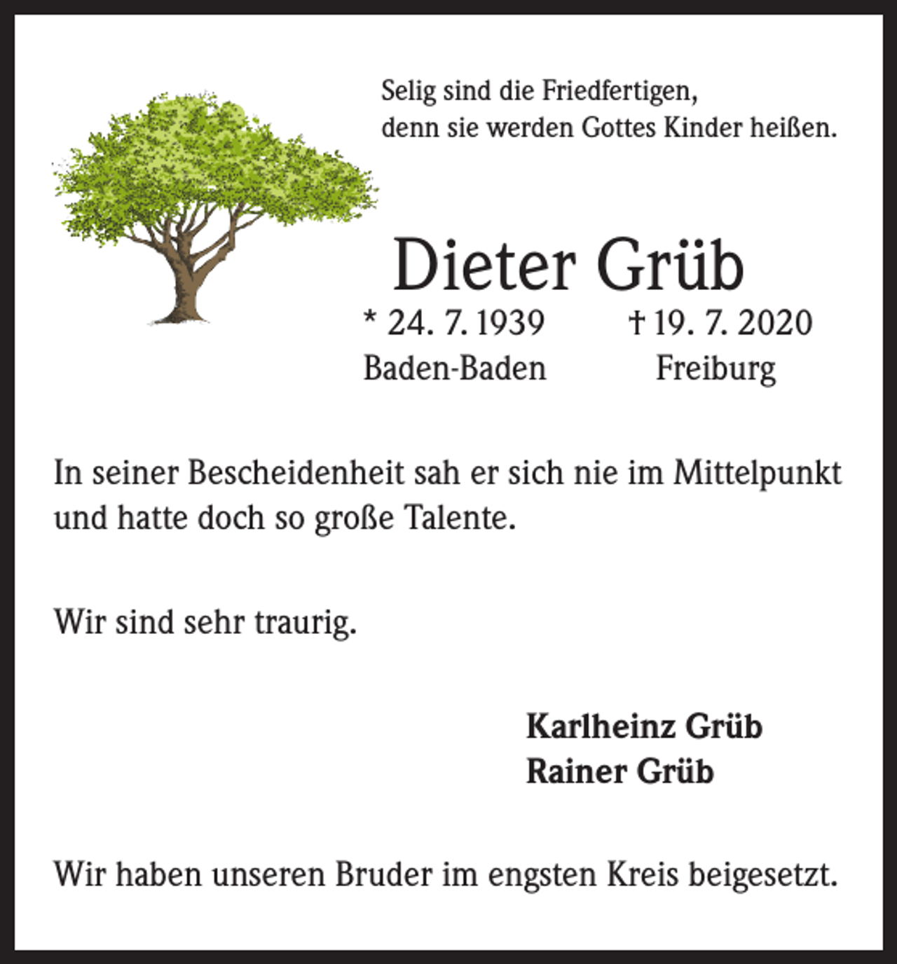 <p>Selig sind die Friedfertigen,<br />denn sie werden Gottes Kinder heißen.</p><p>Dieter Grüb</p><p>* 24. 7. 1939<br />Baden-Baden</p><p>† 19. 7. 2020<br />Freiburg</p><p>In seiner Bescheidenheit sah er sich nie im Mittelpunkt<br />und hatte doch so große Talente.<br />Wir sind sehr traurig.<br />Karlheinz Grüb<br />Rainer Grüb<br />Wir haben unseren Bruder im engsten Kreis beigesetzt.</p>
