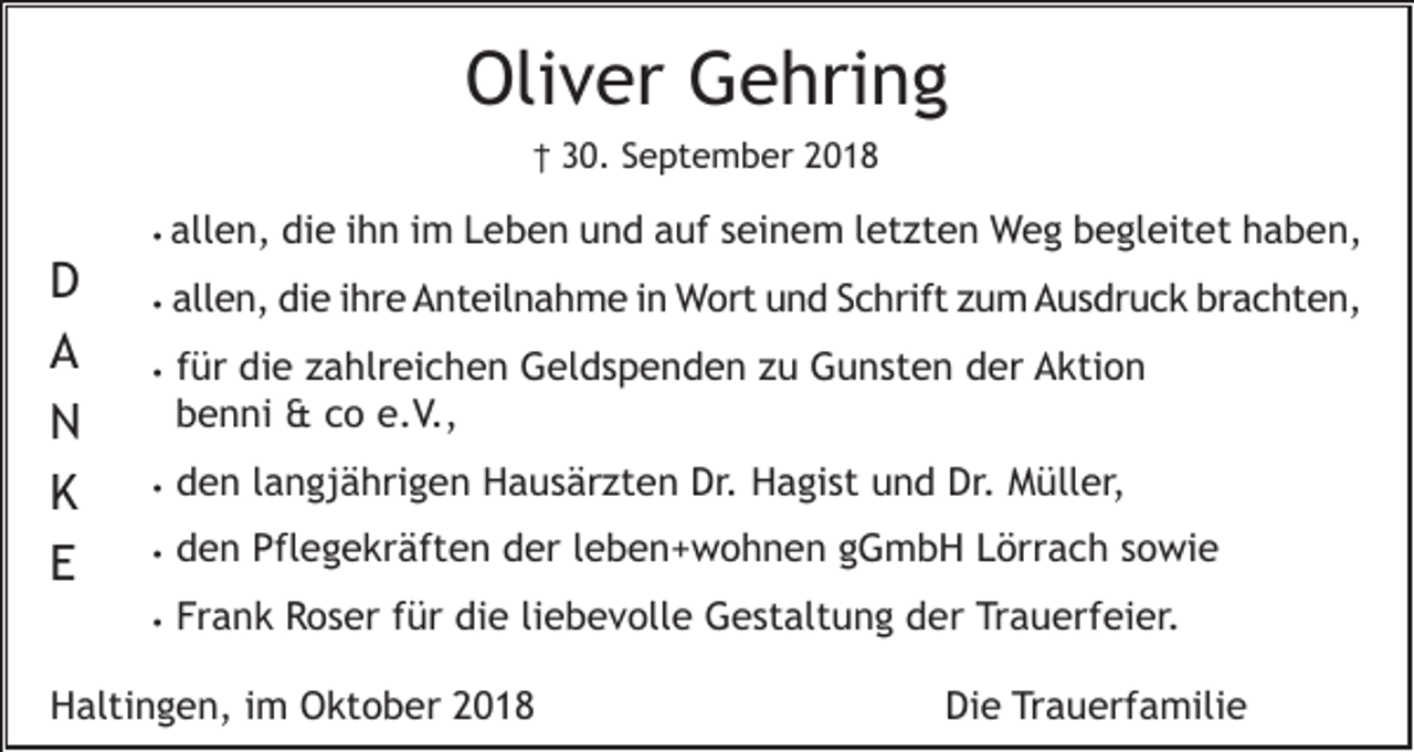 <p>Oliver Gehring<br />† 30. September 2018<br />• allen,</p><p>D<br />A<br />N<br />K<br />E</p><p>die ihn im Leben und auf seinem letzten Weg begleitet haben,</p><p>•</p><p>allen, die ihre Anteilnahme in Wort und Schrift zum Ausdruck brachten,</p><p>•</p><p>für die zahlreichen Geldspenden zu Gunsten der Aktion<br />benni &amp; co e.V.,</p><p>•</p><p>den langjährigen Hausärzten Dr. Hagist und Dr. Müller,</p><p>•</p><p>den Pflegekräften der leben+wohnen gGmbH Lörrach sowie</p><p>•</p><p>Frank Roser für die liebevolle Gestaltung der Trauerfeier.</p><p>Haltingen, im Oktober 2018</p><p>Die Trauerfamilie</p>