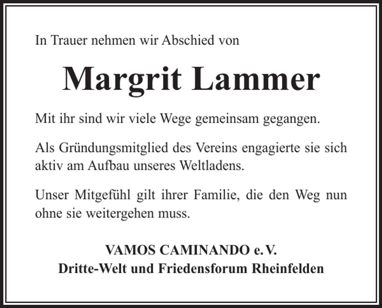 <p>In Trauer nehmen wir Abschied von</p><p>Margrit Lammer<br />Mit ihr sind wir viele Wege gemeinsam gegangen.<br />Als Gründungsmitglied des Vereins engagierte sie sich<br />aktiv am Aufbau unseres Weltladens.<br />Unser Mitgefühl gilt ihrer Familie, die den Weg nun<br />ohne sie weitergehen muss.<br />VAMOS CAMINANDO e. V.<br />Dritte-Welt und Friedensforum Rheinfelden</p>