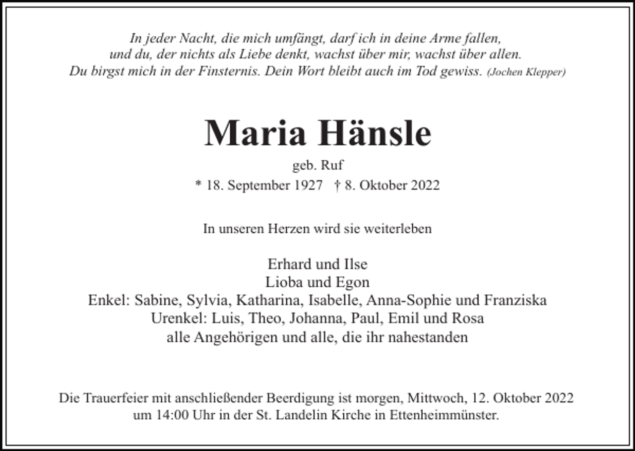 <p>In jeder Nacht, die mich umfängt, darf ich in deine Arme fallen,<br />und du, der nichts als Liebe denkt, wachst über mir, wachst über allen.<br />Du birgst mich in der Finsternis. Dein Wort bleibt auch im Tod gewiss. (Jochen Klepper)</p><p>Maria Hänsle<br />geb. Ruf<br />* 18. September 1927 † 8. Oktober 2022<br />In unseren Herzen wird sie weiterleben</p><p>Erhard und Ilse<br />Lioba und Egon<br />Enkel: Sabine, Sylvia, Katharina, Isabelle, Anna-Sophie und Franziska<br />Urenkel: Luis, Theo, Johanna, Paul, Emil und Rosa<br />alle Angehörigen und alle, die ihr nahestanden</p><p>Die Trauerfeier mit anschließender Beerdigung ist morgen, Mittwoch, 12. Oktober 2022<br />um 14:00 Uhr in der St. Landelin Kirche in Ettenheimmünster.</p>