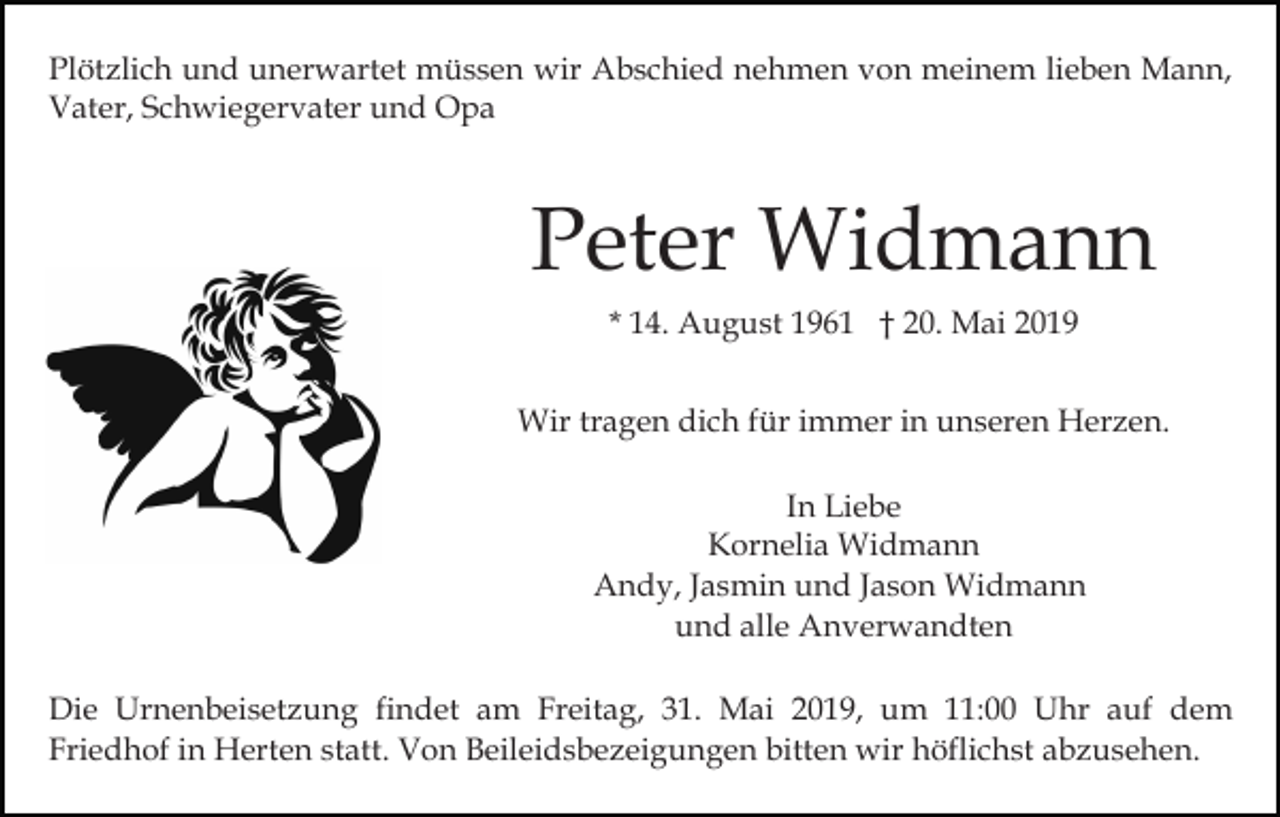 <p>Plötzlich und unerwartet müssen wir Abschied nehmen von meinem lieben Mann,<br />Vater, Schwiegervater und Opa</p><p>Peter Widmann<br />* 14. August 1961 † 20. Mai 2019<br />Wir tragen dich für immer in unseren Herzen.<br />In Liebe<br />Kornelia Widmann<br />Andy, Jasmin und Jason Widmann<br />und alle Anverwandten<br />Die Urnenbeisetzung findet am Freitag, 31. Mai 2019, um 11:00 Uhr auf dem<br />Friedhof in Herten statt. Von Beileidsbezeigungen bitten wir höflichst abzusehen.</p>