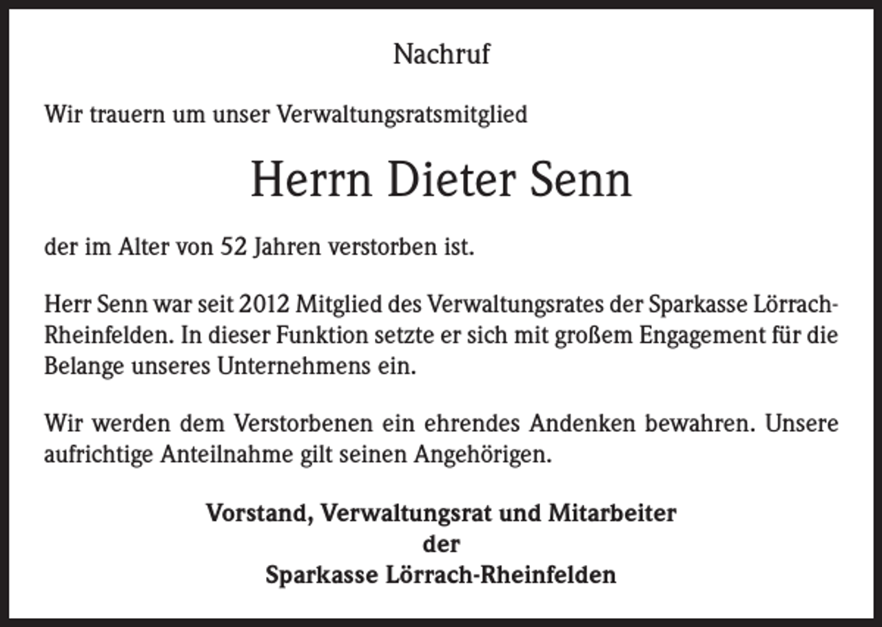 <p>Nachruf<br />Wir trauern um unser Verwaltungsratsmitglied</p><p>Herrn Dieter Senn<br />der im Alter von 52 Jahren verstorben ist.<br />Herr Senn war seit 2012 Mitglied des Verwaltungsrates der Sparkasse LörrachRheinfelden. In dieser Funktion setzte er sich mit großem Engagement für die<br />Belange unseres Unternehmens ein.<br />Wir werden dem Verstorbenen ein ehrendes Andenken bewahren. Unsere<br />aufrichtige Anteilnahme gilt seinen Angehörigen.<br />Vorstand, Verwaltungsrat und Mitarbeiter<br />der<br />Sparkasse Lörrach-Rheinfelden</p>