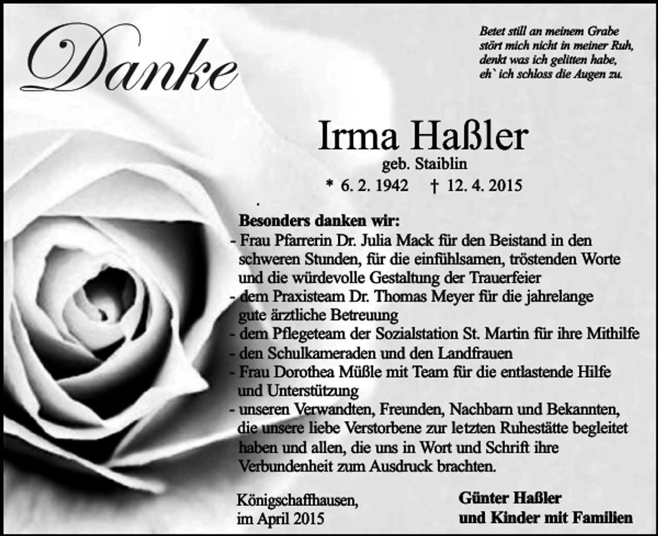 <p>Danke</p><p>Betet still an meinem Grabe<br />stört mich nicht in meiner Ruh,<br />denkt was ich gelitten habe,<br />eh` ich schloss die Augen zu.</p><p>Irma Haßler<br />geb. Staiblin<br />* 6. 2. 1942 † 12. 4. 2015</p><p>.<br />Besonders danken wir:<br />- Frau Pfarrerin Dr. Julia Mack für den Beistand in den<br />schweren Stunden, für die einfühlsamen, tröstenden Worte<br />und die würdevolle Gestaltung der Trauerfeier<br />- dem Praxisteam Dr. Thomas Meyer für die jahrelange<br />gute ärztliche Betreuung<br />- dem Pflegeteam der Sozialstation St. Martin für ihre Mithilfe<br />- den Schulkameraden und den Landfrauen<br />- Frau Dorothea Müßle mit Team für die entlastende Hilfe<br />und Unterstützung<br />- unseren Verwandten, Freunden, Nachbarn und Bekannten,<br />die unsere liebe Verstorbene zur letzten Ruhestätte begleitet<br />haben und allen, die uns in Wort und Schrift ihre<br />Verbundenheit zum Ausdruck brachten.<br />Königschaffhausen,<br />im April 2015</p><p>Günter Haßler<br />und Kinder mit Familien</p>