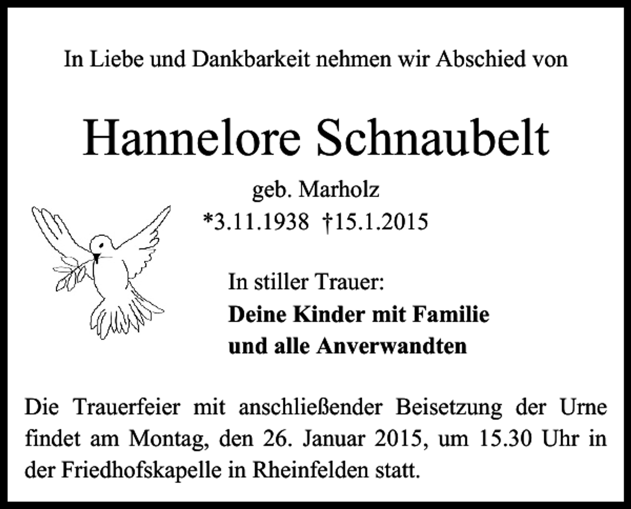 <p>In Liebe und Dankbarkeit nehmen wir Abschied von</p><p>Hannelore Schnaubelt<br />geb. Marholz<br />*3.11.1938 †15.1.2015<br />In stiller Trauer:<br />Deine Kinder mit Familie<br />und alle Anverwandten<br />Die Trauerfeier mit anschließender Beisetzung der Urne<br />findet am Montag, den 26. Januar 2015, um 15.30 Uhr in<br />der Friedhofskapelle in Rheinfelden statt.</p>