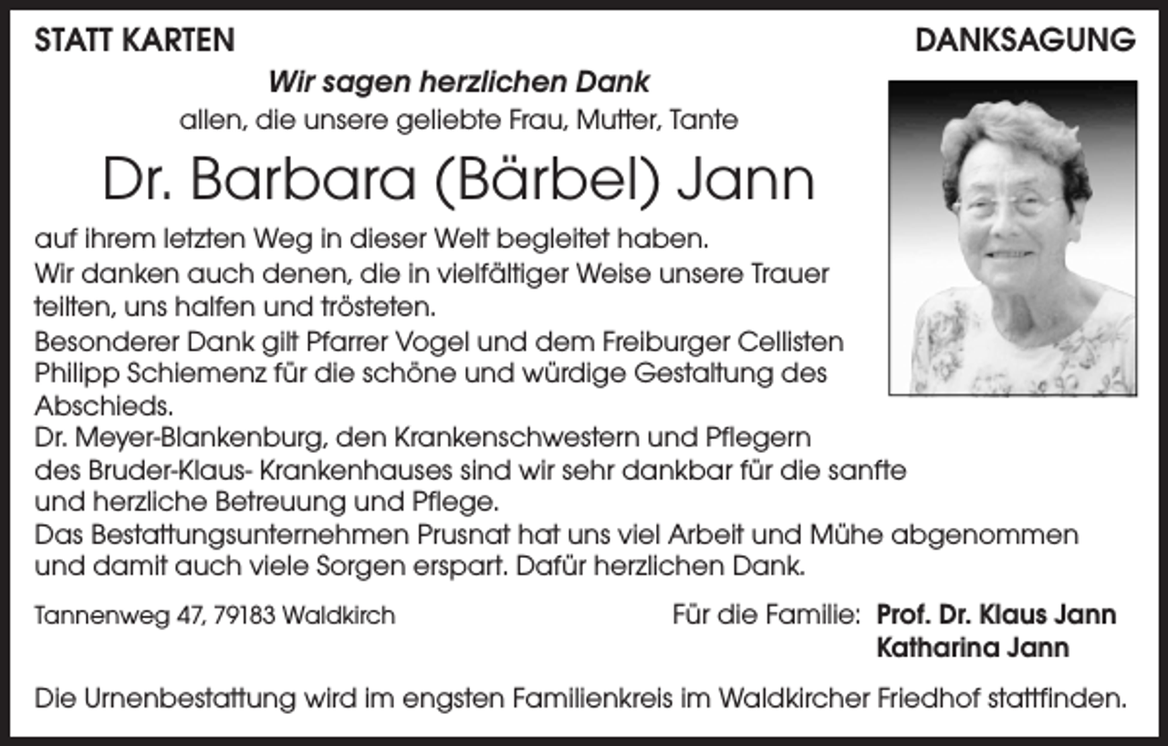 <p>Statt Karten</p><p>Danksagung<br />Wir sagen herzlichen Dank</p><p>allen, die unsere geliebte Frau, Mutter, Tante</p><p>Dr. Barbara (Bärbel) Jann<br />auf ihrem letzten Weg in dieser Welt begleitet haben.<br />Wir danken auch denen, die in vielfältiger Weise unsere Trauer<br />teilten, uns halfen und trösteten.<br />Besonderer Dank gilt Pfarrer Vogel und dem Freiburger Cellisten<br />Philipp Schiemenz für die schöne und würdige Gestaltung des<br />Abschieds.<br />Dr. Meyer-Blankenburg, den Krankenschwestern und Pflegern<br />des Bruder-Klaus- Krankenhauses sind wir sehr dankbar für die sanfte<br />und herzliche Betreuung und Pflege.<br />Das Bestattungsunternehmen Prusnat hat uns viel Arbeit und Mühe abgenommen<br />und damit auch viele Sorgen erspart. Dafür herzlichen Dank.<br />Tannenweg 47, 79183 Waldkirch</p><p>Für die Familie: Prof. Dr. Klaus Jann</p><p>Katharina Jann</p><p>Die Urnenbestattung wird im engsten Familienkreis im Waldkircher Friedhof stattfinden.</p>
