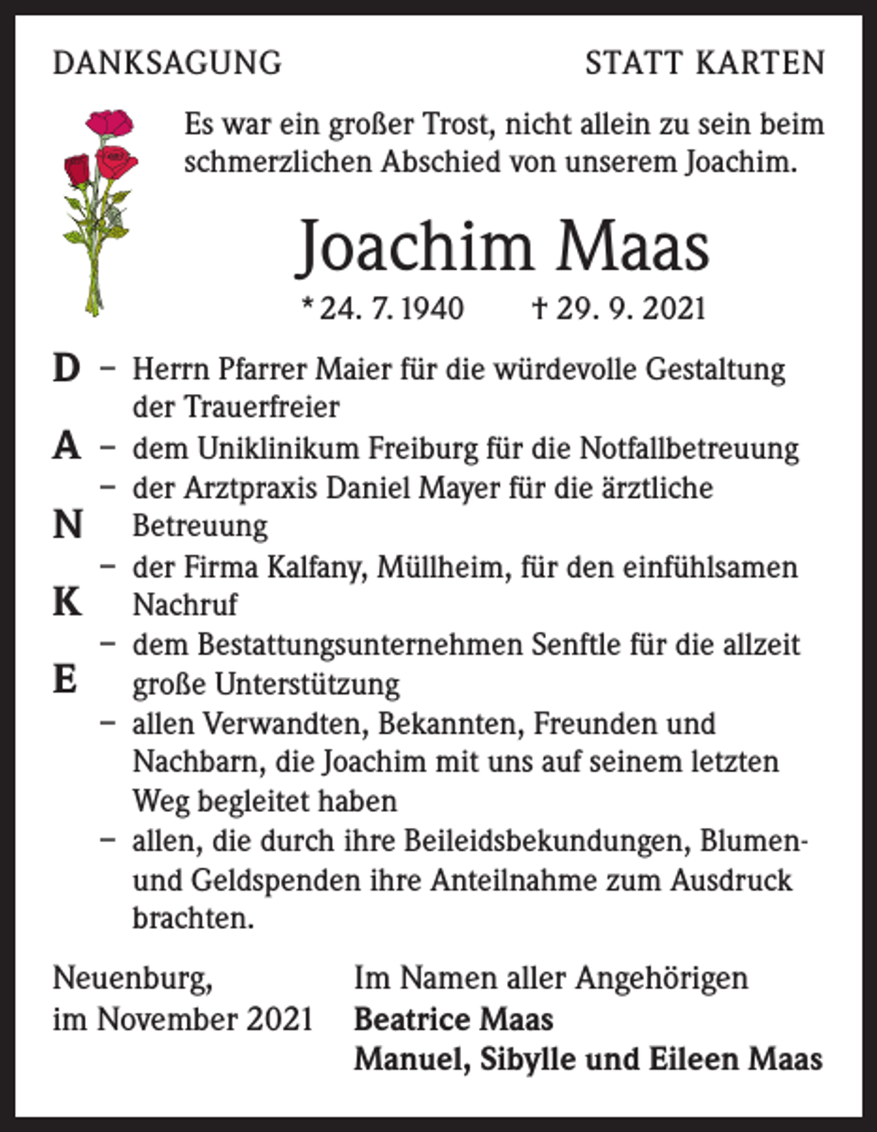 <p>DANKSAGUNG</p><p>STATT KARTEN</p><p>Es war ein großer Trost, nicht allein zu sein beim<br />schmerzlichen Abschied von unserem Joachim.</p><p>Joachim Maas<br />* 24. 7. 1940 † 29. 9. 2021</p><p>D<br />A<br />N<br />K<br />E</p><p>– Herrn Pfarrer Maier für die würdevolle Gestaltung<br />der Trauerfreier<br />– dem Uniklinikum Freiburg für die Notfallbetreuung<br />– der Arztpraxis Daniel Mayer für die ärztliche<br />Betreuung<br />– der Firma Kalfany, Müllheim, für den einfühlsamen<br />Nachruf<br />– dem Bestattungsunternehmen Senftle für die allzeit<br />große Unterstützung<br />– allen Verwandten, Bekannten, Freunden und<br />Nachbarn, die Joachim mit uns auf seinem letzten<br />Weg begleitet haben<br />– allen, die durch ihre Beileidsbekundungen, Blumen-<br />und Geldspenden ihre Anteilnahme zum Ausdruck<br />brachten.</p><p>Neuenburg,<br />Im Namen aller Angehörigen<br />im November 2021 Beatrice Maas</p><p>Manuel, Sibylle und Eileen Maas</p>