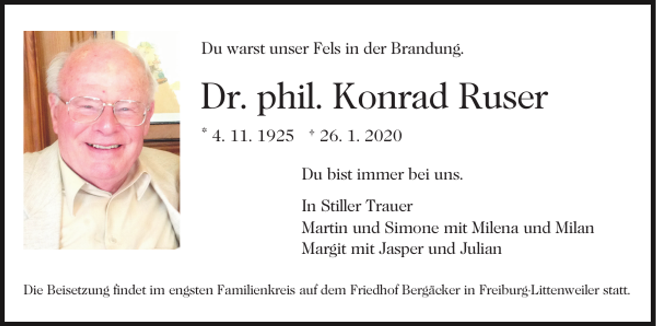 <p>Du warst unser Fels in der Brandung.</p><p>Dr. phil. Konrad Ruser<br />* 4. 11. 1925 † 26. 1. 2020<br />Du bist immer bei uns.<br />In Stiller Trauer<br />Martin und Simone mit Milena und Milan<br />Margit mit Jasper und Julian<br />Die Beisetzung findet im engsten Familienkreis auf dem Friedhof Bergäcker in Freiburg-Littenweiler statt.</p>