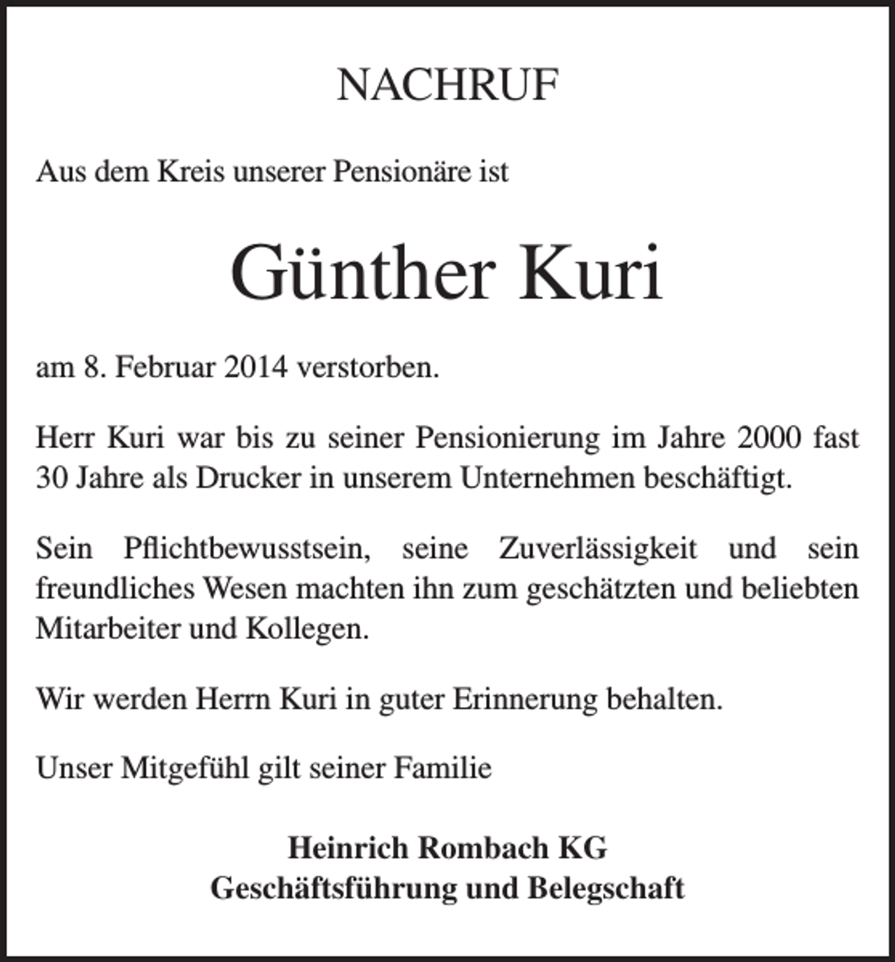 <p>NACHRUF<br />Aus dem Kreis unserer Pensionäre ist</p><p>Günther Kuri<br />am 8. Februar 2014 verstorben.<br />Herr Kuri war bis zu seiner Pensionierung im Jahre 2000 fast<br />30 Jahre als Drucker in unserem Unternehmen beschäftigt.<br />Sein Pflichtbewusstsein, seine Zuverlässigkeit und sein<br />freundliches Wesen machten ihn zum geschätzten und beliebten<br />Mitarbeiter und Kollegen.<br />Wir werden Herrn Kuri in guter Erinnerung behalten.<br />Unser Mitgefühl gilt seiner Familie<br />Heinrich Rombach KG<br />Geschäftsführung und Belegschaft</p>