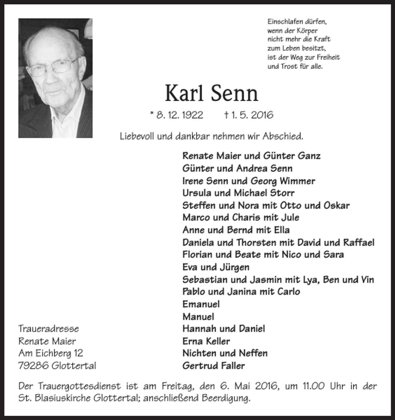 <p>Einschlafen dürfen,<br />wenn der Körper<br />nicht mehr die Kraft<br />zum Leben besitzt,<br />ist der Weg zur Freiheit<br />und Trost für alle.</p><p>Karl Senn<br />* 8. 12. 1922 † 1. 5. 2016<br />Liebevoll und dankbar nehmen wir Abschied.</p><p>Renate Maier und Günter Ganz</p><p>Günter und Andrea Senn</p><p>Irene Senn und Georg Wimmer</p><p>Ursula und Michael Storr</p><p>Steffen und Nora mit Otto und Oskar</p><p>Marco und Charis mit Jule</p><p>Anne und Bernd mit Ella</p><p>Daniela und Thorsten mit David und Raffael</p><p>Florian und Beate mit Nico und Sara</p><p>Eva und Jürgen</p><p>Sebastian und Jasmin mit Lya, Ben und Vin</p><p>Pablo und Janina mit Carlo<br />Emanuel<br />Manuel<br />Traueradresse<br />Hannah und Daniel<br />Renate Maier<br />Erna Keller<br />Am Eichberg 12<br />Nichten und Neffen<br />79286 Glottertal<br />Gertrud Faller<br />Der Trauergottesdienst ist am Freitag, den 6. Mai 2016, um 11.00 Uhr in der<br />St. Blasiuskirche Glottertal; anschließend Beerdigung.</p>
