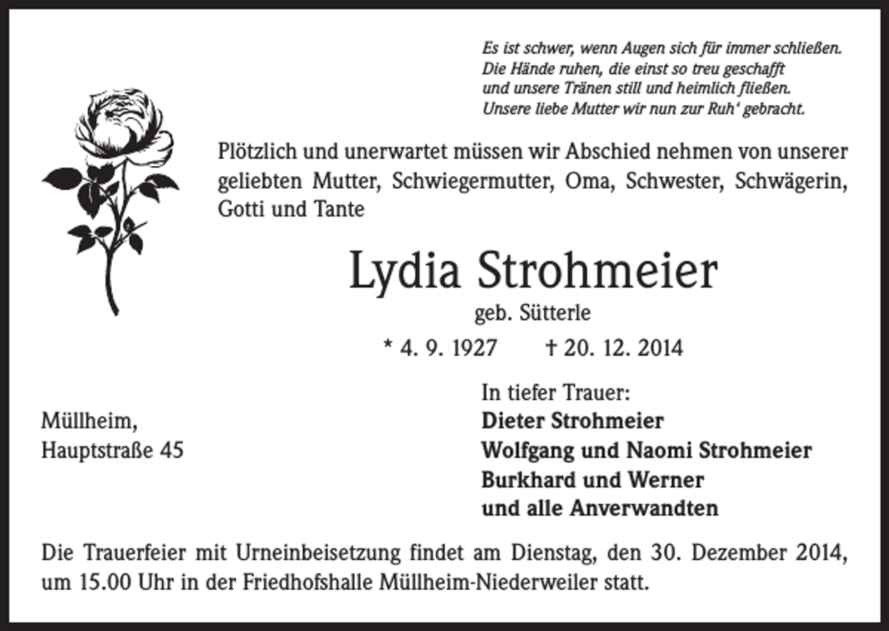 <p>Es ist schwer, wenn Augen sich für immer schließen.<br />Die Hände ruhen, die einst so treu geschafft<br />und unsere Tränen still und heimlich fließen.<br />Unsere liebe Mutter wir nun zur Ruh‘ gebracht.</p><p>Plötzlich und unerwartet müssen wir Abschied nehmen von unserer<br />geliebten Mutter, Schwiegermutter, Oma, Schwester, Schwägerin,<br />Gotti und Tante</p><p>Lydia Strohmeier<br />geb. Sütterle<br />* 4. 9. 1927 † 20. 12. 2014</p><p>In tiefer Trauer:<br />Müllheim,<br />Dieter Strohmeier<br />Hauptstraße 45 Wolfgang und Naomi Strohmeier<br />Burkhard und Werner<br />und alle Anverwandten<br />Die Trauerfeier mit Urneinbeisetzung findet am Dienstag, den 30. Dezember 2014,<br />um 15.00 Uhr in der Friedhofshalle Müllheim-Niederweiler statt.</p>