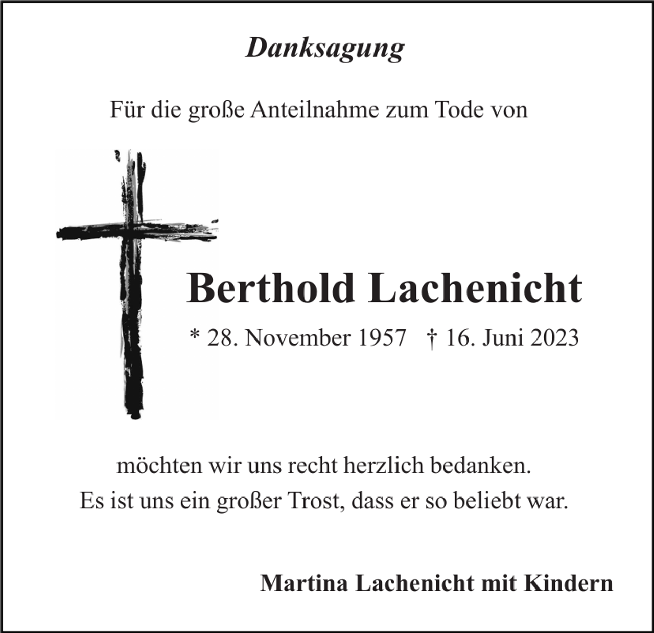 <p>Danksagung<br />Für die große Anteilnahme zum Tode von</p><p>Berthold Lachenicht<br />* 28. November 1957 † 16. Juni 2023</p><p>möchten wir uns recht herzlich bedanken.<br />Es ist uns ein großer Trost, dass er so beliebt war.<br />Martina Lachenicht mit Kindern</p>