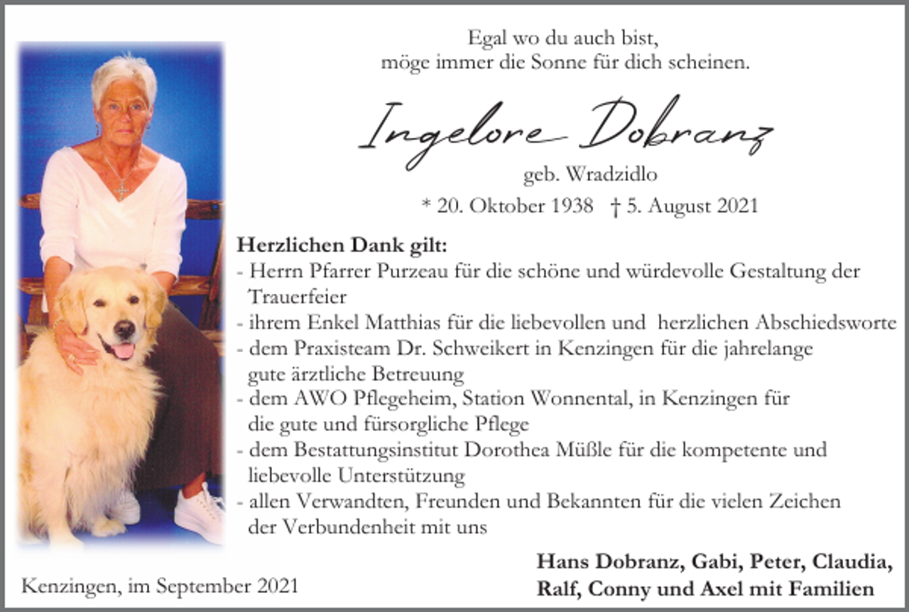 <p>Egal wo du auch bist,<br />möge immer die Sonne für dich scheinen.</p><p>Ingelor Dobranz<br />geb. Wradzidlo<br />* 20. Oktober 1938 † 5. August 2021</p><p>Herzlichen Dank gilt:<br />- Herrn Pfarrer Purzeau für die schöne und würdevolle Gestaltung der<br />Trauerfeier<br />- ihrem Enkel Matthias für die liebevollen und herzlichen Abschiedsworte<br />- dem Praxisteam Dr. Schweikert in Kenzingen für die jahrelange<br />gute ärztliche Betreuung<br />- dem AWO Pflegeheim, Station Wonnental, in Kenzingen für<br />die gute und fürsorgliche Pflege<br />- dem Bestattungsinstitut Dorothea Müßle für die kompetente und<br />liebevolle Unterstützung<br />- allen Verwandten, Freunden und Bekannten für die vielen Zeichen<br />der Verbundenheit mit uns<br />Kenzingen, im September 2021</p><p>Hans Dobranz, Gabi, Peter, Claudia,<br />Ralf, Conny und Axel mit Familien</p>