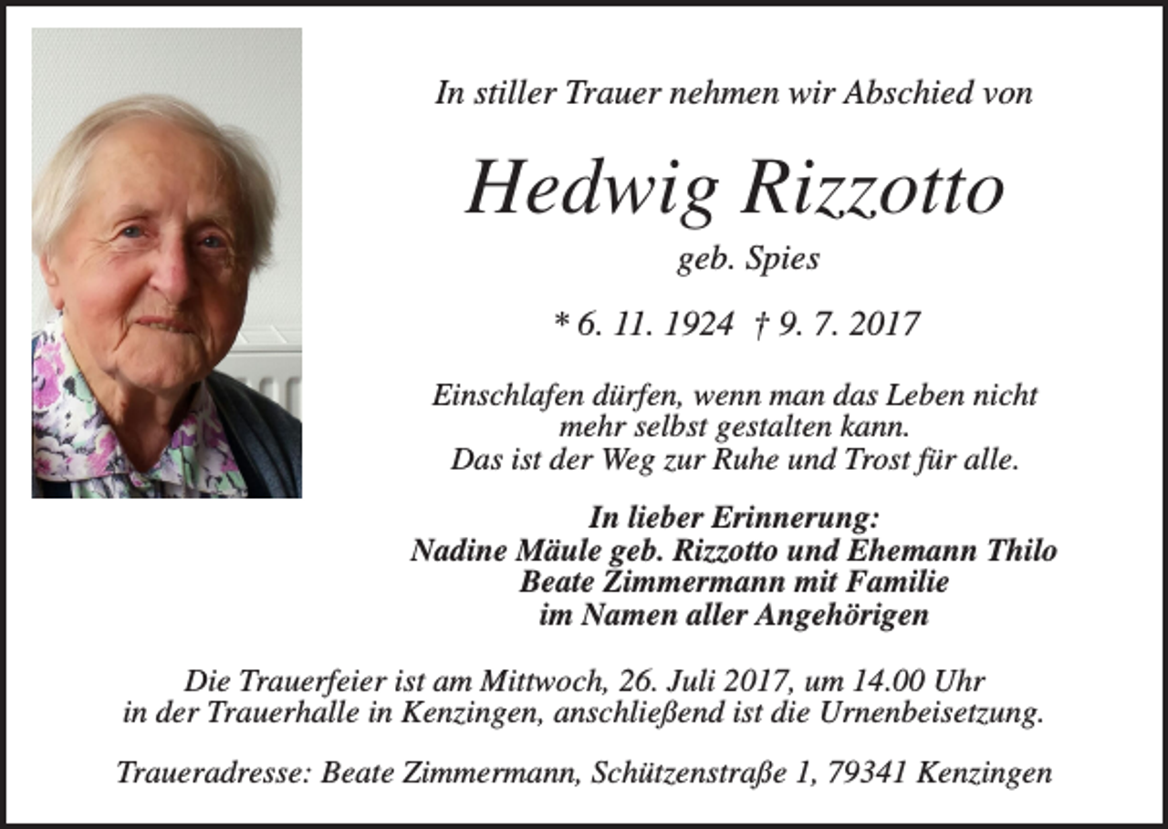 <p>In stiller Trauer nehmen wir Abschied von</p><p>Hedwig Rizzotto<br />geb. Spies<br />* 6. 11. 1924 † 9. 7. 2017<br />Einschlafen dürfen, wenn man das Leben nicht<br />mehr selbst gestalten kann.<br />Das ist der Weg zur Ruhe und Trost für alle.<br />In lieber Erinnerung:<br />Nadine Mäule geb. Rizzotto und Ehemann Thilo<br />Beate Zimmermann mit Familie<br />im Namen aller Angehörigen<br />Die Trauerfeier ist am Mittwoch, 26. Juli 2017, um 14.00 Uhr<br />in der Trauerhalle in Kenzingen, anschließend ist die Urnenbeisetzung.<br />Traueradresse: Beate Zimmermann, Schützenstraße 1, 79341 Kenzingen</p>
