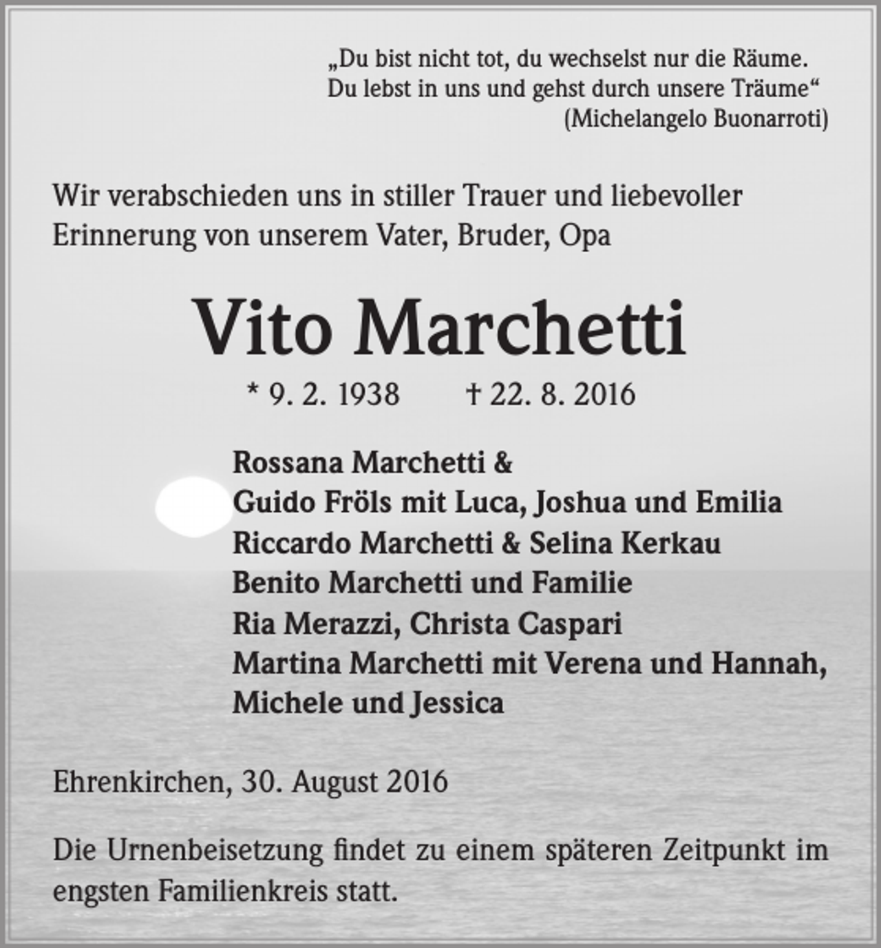 <p>„Du bist nicht tot, du wechselst nur die Räume.<br />Du lebst in uns und gehst durch unsere Träume“<br />(Michelangelo Buonarroti)</p><p>Wir verabschieden uns in stiller Trauer und liebevoller<br />Erinnerung von unserem Vater, Bruder, Opa</p><p>Vito Marchetti<br />* 9. 2. 1938 † 22. 8. 2016</p><p>Rossana Marchetti &amp;<br />Guido Fröls mit Luca, Joshua und Emilia<br />Riccardo Marchetti &amp; Selina Kerkau<br />Benito Marchetti und Familie<br />Ria Merazzi, Christa Caspari<br />Martina Marchetti mit Verena und Hannah,<br />Michele und Jessica<br />Ehrenkirchen, 30. August 2016<br />Die Urnenbeisetzung findet zu einem späteren Zeitpunkt im<br />engsten Familienkreis statt.</p>