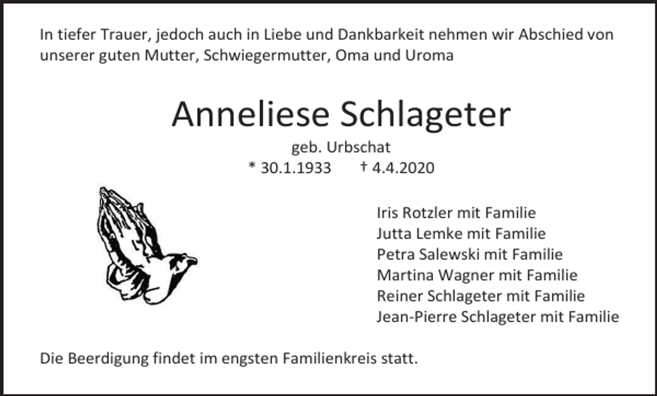 <p>In tiefer Trauer, jedoch auch in Liebe und Dankbarkeit nehmen wir Abschied von<br />unserer guten Mutter, Schwiegermutter, Oma und Uroma</p><p>Anneliese Schlageter<br />geb. Urbschat<br />* 30.1.1933<br />† 4.4.2020<br />Iris Rotzler mit Familie<br />Jutta Lemke mit Familie<br />Petra Salewski mit Familie<br />Martina Wagner mit Familie<br />Reiner Schlageter mit Familie<br />Jean-Pierre Schlageter mit Familie<br />Die Beerdigung findet im engsten Familienkreis statt.</p>