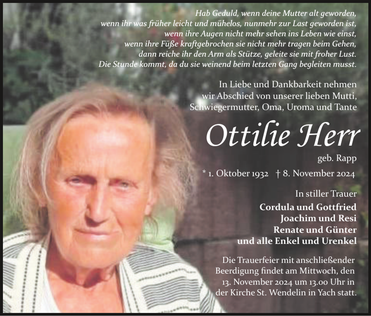 <p>Hab Geduld, wenn deine Mutter alt geworden,<br />wenn ihr was früher leicht und mühelos, nunmehr zur Last geworden ist,<br />wenn ihre Augen nicht mehr sehen ins Leben wie einst,<br />wenn ihre Füße kraftgebrochen sie nicht mehr tragen beim Gehen,<br />dann reiche ihr den Arm als Stütze, geleite sie mit froher Lust.<br />Die Stunde kommt, da du sie weinend beim letzten Gang begleiten musst.</p><p>In Liebe und Dankbarkeit nehmen<br />wir Abschied von unserer lieben Mutti,<br />Schwiegermutter, Oma, Uroma und Tante</p><p>Ottilie Herr<br />geb. Rapp<br />* 1. Oktober 1932 † 8. November 2024<br />In stiller Trauer<br />Cordula und Gottfried<br />Joachim und Resi<br />Renate und Günter<br />und alle Enkel und Urenkel<br />Die Trauerfeier mit anschließender<br />Beerdigung ﬁndet am Mittwoch, den<br />13. November 2024 um 13.00 Uhr in<br />der Kirche St. Wendelin in Yach statt.</p>