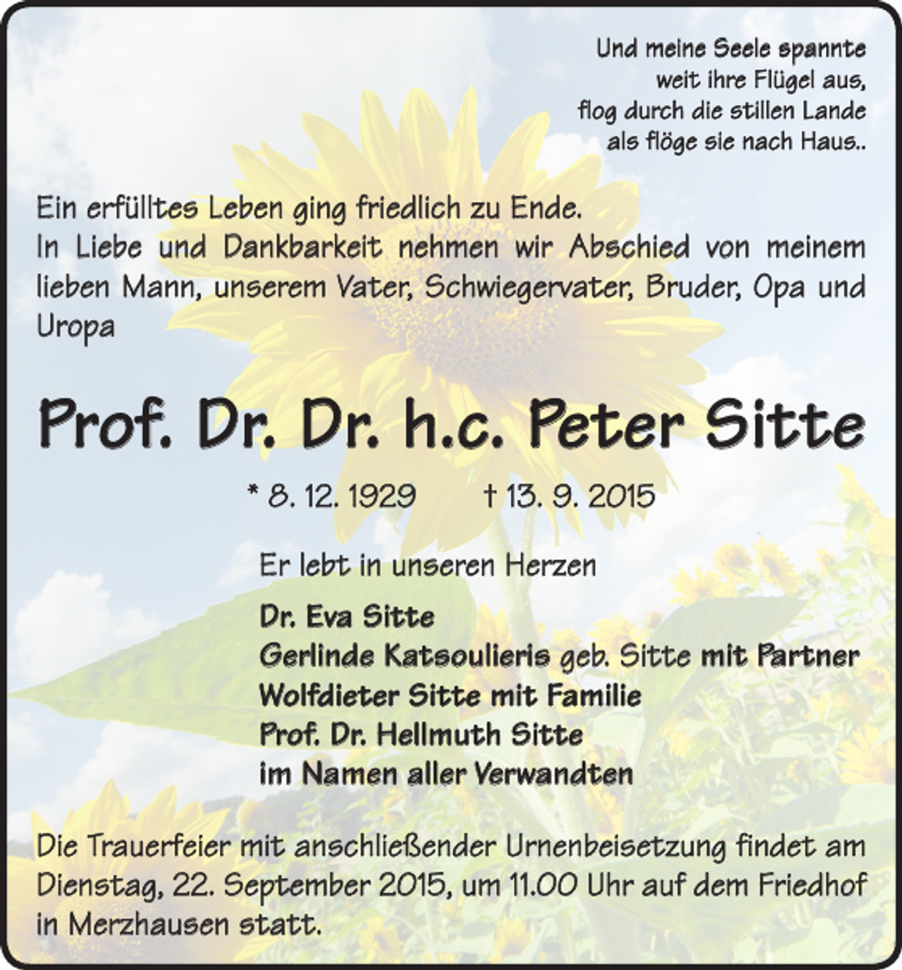 <p>Und meine Seele spannte<br />weit ihre Flügel aus,<br />flog durch die stillen Lande<br />als flöge sie nach Haus..</p><p>Ein erfülltes Leben ging friedlich zu Ende.<br />In Liebe und Dankbarkeit nehmen wir Abschied von meinem<br />­lieben Mann, unserem Vater, Schwiegervater, Bruder, Opa und<br />Uropa</p><p>Prof. Dr. Dr. h.c. Peter Sitte<br />* 8. 12. 1929 † 13. 9. 2015<br />Er lebt in unseren Herzen<br />Dr. Eva Sitte<br />Gerlinde Katsoulieris geb. Sitte mit Partner<br />Wolfdieter Sitte mit Familie<br />Prof. Dr. Hellmuth Sitte<br />im Namen aller Verwandten<br />Die Trauerfeier mit anschließender Urnenbeisetzung findet am<br />Dienstag, 22. September 2015, um 11.00 Uhr auf dem Friedhof<br />in Merzhausen statt.</p>