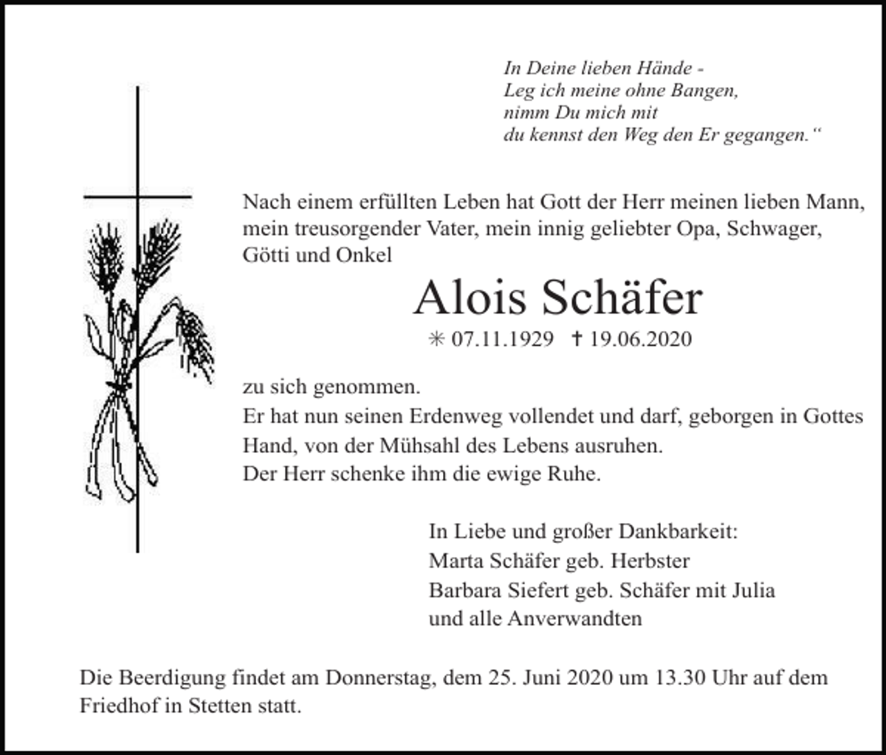 <p>In Deine lieben Hände Leg ich meine ohne Bangen,<br />nimm Du mich mit<br />du kennst den Weg den Er gegangen.“</p><p>Nach einem erfüllten Leben hat Gott der Herr meinen lieben Mann,<br />mein treusorgender Vater, mein innig geliebter Opa, Schwager,<br />Götti und Onkel</p><p>Alois Schäfer<br />✳ 07.11.1929 ✝ 19.06.2020<br />zu sich genommen.<br />Er hat nun seinen Erdenweg vollendet und darf, geborgen in Gottes<br />Hand, von der Mühsahl des Lebens ausruhen.<br />Der Herr schenke ihm die ewige Ruhe.<br />In Liebe und großer Dankbarkeit:<br />Marta Schäfer geb. Herbster<br />Barbara Siefert geb. Schäfer mit Julia<br />und alle Anverwandten<br />Die Beerdigung findet am Donnerstag, dem 25. Juni 2020 um 13.30 Uhr auf dem<br />Friedhof in Stetten statt.</p>