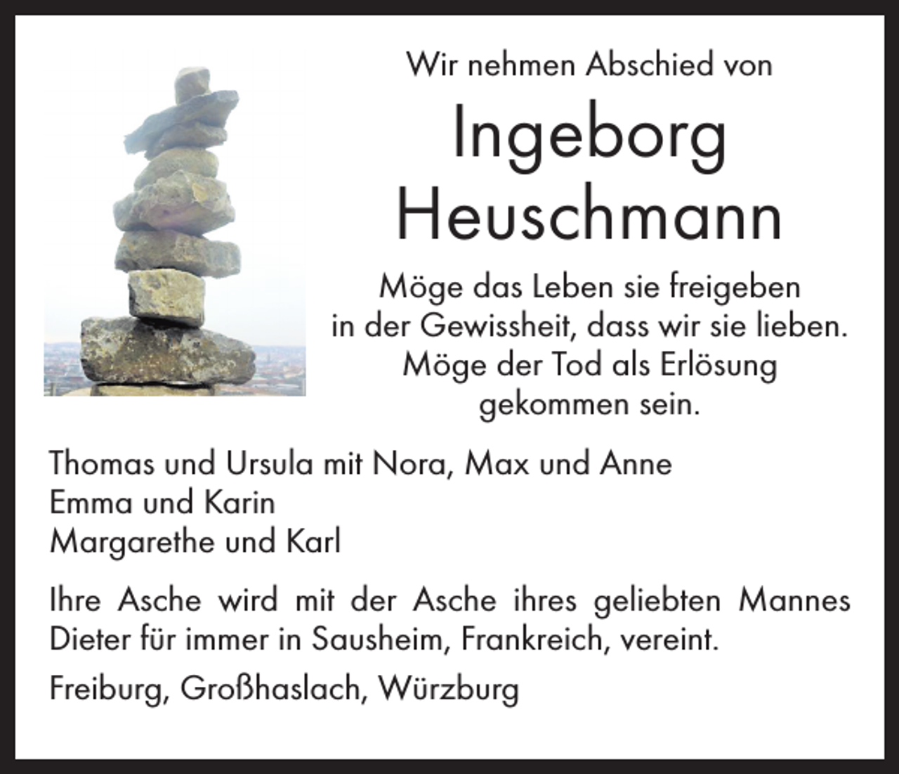 <p>Wir nehmen Abschied von</p><p>Ingeborg<br />Heuschmann<br />Möge das Leben sie freigeben<br />in der Gewissheit, dass wir sie lieben.<br />Möge der Tod als Erlösung<br />gekommen sein.<br />Thomas und Ursula mit Nora, Max und Anne<br />Emma und Karin<br />Margarethe und Karl<br />Ihre Asche wird mit der Asche ihres geliebten Mannes<br />Dieter für immer in Sausheim, Frankreich, vereint.<br />Freiburg, Großhaslach, Würzburg</p>