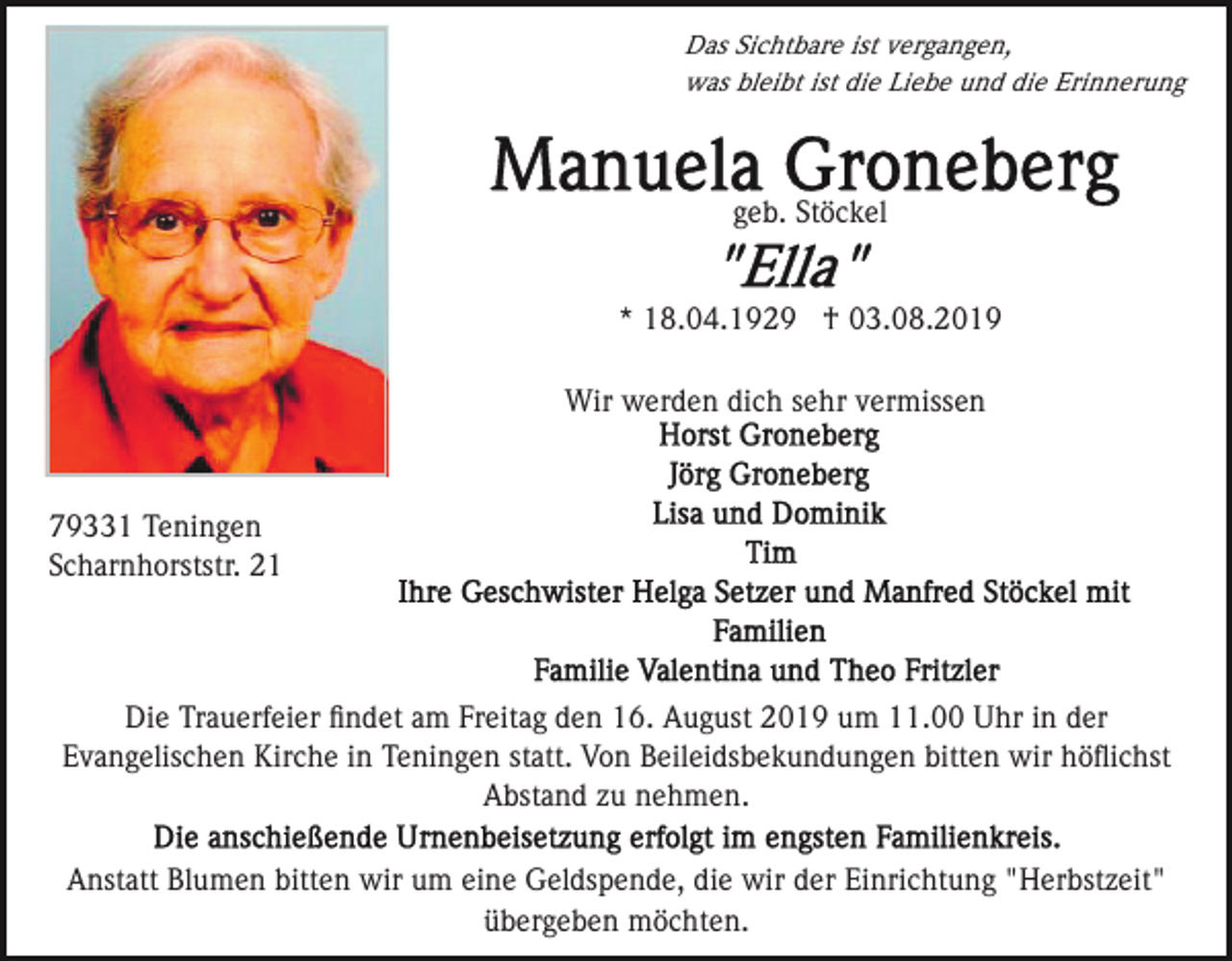 <p>Das Sichtbare ist vergangen,<br />was bleibt ist die Liebe und die Erinnerung</p><p>geb. Stöckel<br />* 18.04.1929 † 03.08.2019<br />Wir werden dich sehr vermissen</p><p>79331 Teningen<br />Scharnhorststr. 21</p><p>Die Trauerfeier ﬁndet am Freitag den 16. August 2019 um 11.00 Uhr in der<br />Evangelischen Kirche in Teningen statt. Von Beileidsbekundungen bitten wir höﬂichst<br />Abstand zu nehmen.<br />Anstatt Blumen bitten wir um eine Geldspende, die wir der Einrichtung "Herbstzeit"<br />übergeben möchten.</p>