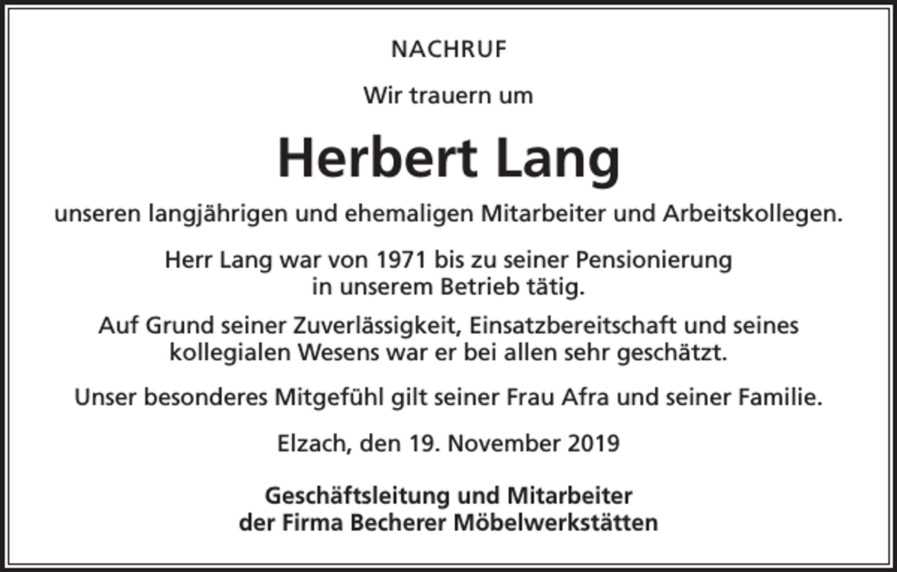 <p>NACHRUF<br />Wir trauern um</p><p>Herbert Lang<br />unseren langjährigen und ehemaligen Mitarbeiter und Arbeitskollegen.<br />Herr Lang war von 1971 bis zu seiner Pensionierung<br />in unserem Betrieb tätig.<br />Auf Grund seiner Zuverlässigkeit, Einsatzbereitschaft und seines<br />kollegialen Wesens war er bei allen sehr geschätzt.<br />Unser besonderes Mitgefühl gilt seiner Frau Afra und seiner Familie.<br />Elzach, den 19. November 2019<br />Geschäftsleitung und Mitarbeiter<br />der Firma Becherer Möbelwerkstätten</p>