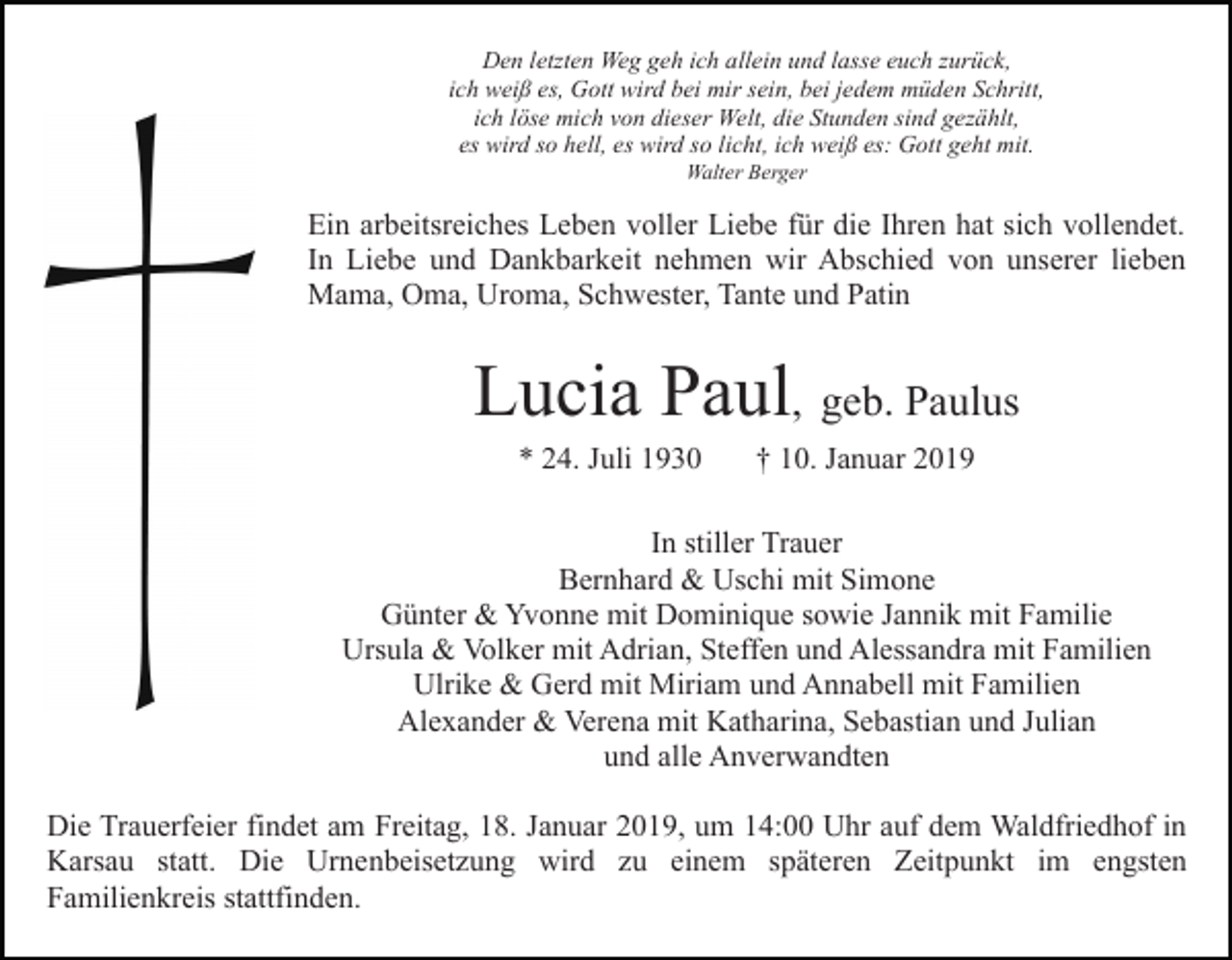 <p>Den letzten Weg geh ich allein und lasse euch zurück,<br />ich weiß es, Gott wird bei mir sein, bei jedem müden Schritt,<br />ich löse mich von dieser Welt, die Stunden sind gezählt,<br />es wird so hell, es wird so licht, ich weiß es: Gott geht mit.<br />Walter Berger</p><p>Ein arbeitsreiches Leben voller Liebe für die Ihren hat sich vollendet.<br />In Liebe und Dankbarkeit nehmen wir Abschied von unserer lieben<br />Mama, Oma, Uroma, Schwester, Tante und Patin</p><p>Lucia Paul, geb. Paulus<br />* 24. Juli 1930</p><p>† 10. Januar 2019</p><p>In stiller Trauer<br />Bernhard &amp; Uschi mit Simone<br />Günter &amp; Yvonne mit Dominique sowie Jannik mit Familie<br />Ursula &amp; Volker mit Adrian, Steffen und Alessandra mit Familien<br />Ulrike &amp; Gerd mit Miriam und Annabell mit Familien<br />Alexander &amp; Verena mit Katharina, Sebastian und Julian<br />und alle Anverwandten<br />Die Trauerfeier findet am Freitag, 18. Januar 2019, um 14:00 Uhr auf dem Waldfriedhof in<br />Karsau statt. Die Urnenbeisetzung wird zu einem späteren Zeitpunkt im engsten<br />Familienkreis stattfinden.</p>