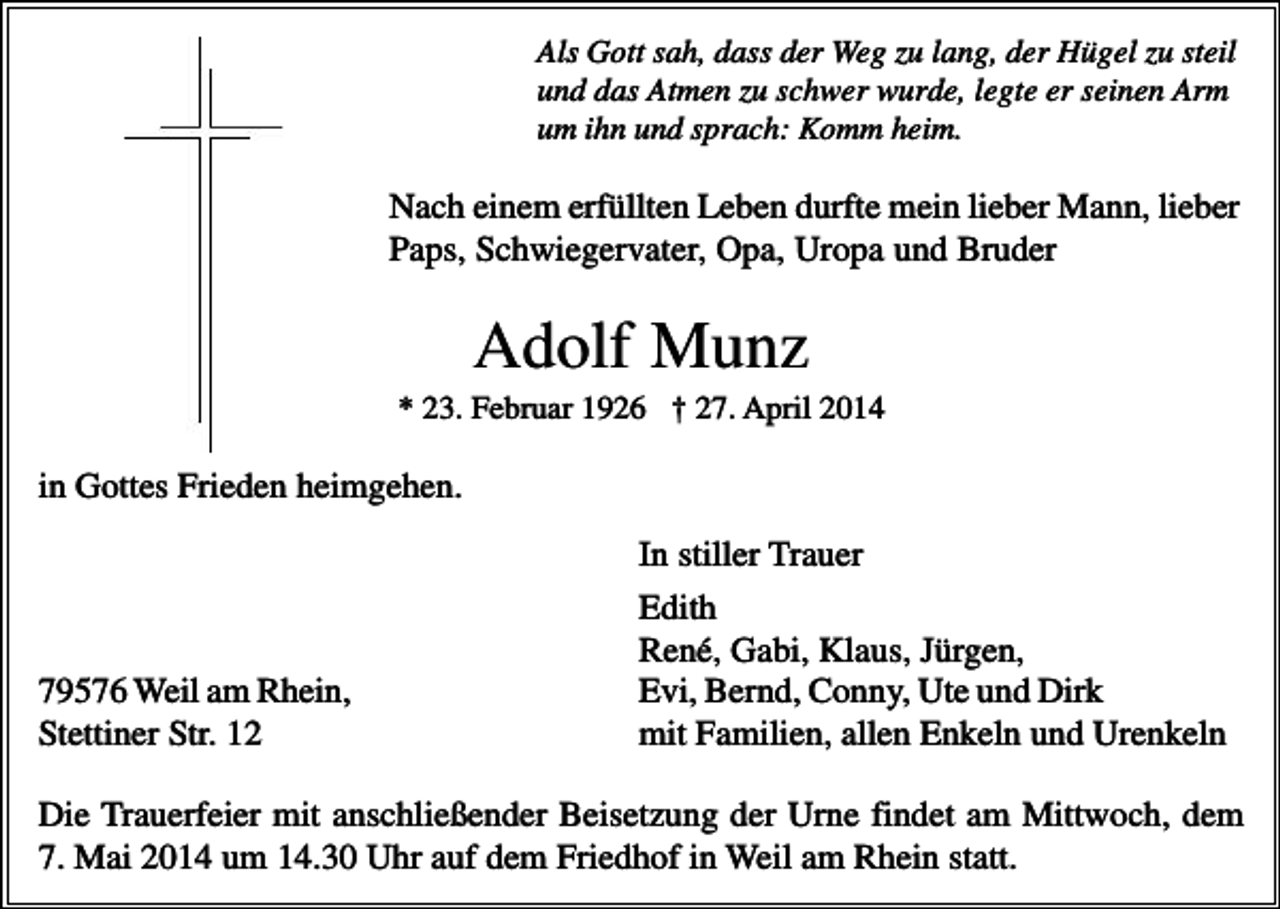 <p>Als Gott sah, dass der Weg zu lang, der Hügel zu steil<br />und das Atmen zu schwer wurde, legte er seinen Arm<br />um ihn und sprach: Komm heim.</p><p>Nach einem erfüllten Leben durfte mein lieber Mann, lieber<br />Paps, Schwiegervater, Opa, Uropa und Bruder</p><p>Adolf Munz<br />* 23. Februar 1926 † 27. April 2014</p><p>in Gottes Frieden heimgehen.</p><p>79576 Weil am Rhein,<br />Stettiner Str. 12</p><p>In stiller Trauer<br />Edith<br />René, Gabi, Klaus, Jürgen,<br />Evi, Bernd, Conny, Ute und Dirk<br />mit Familien, allen Enkeln und Urenkeln</p><p>Die Trauerfeier mit anschließender Beisetzung der Urne findet am Mittwoch, dem<br />7. Mai 2014 um 14.30 Uhr auf dem Friedhof in Weil am Rhein statt.</p>