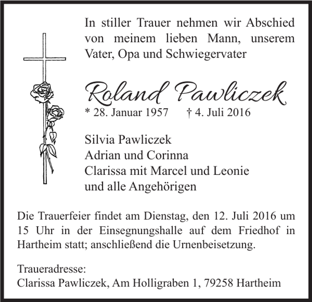 <p>In stiller Trauer nehmen wir Abschied<br />von meinem lieben Mann, unserem<br />Vater, Opa und Schwiegervater</p><p>Roland Pawliczek<br />* 28. Januar 1957</p><p>† 4. Juli 2016</p><p>Silvia Pawliczek<br />Adrian und Corinna<br />Clarissa mit Marcel und Leonie<br />und alle Angehörigen<br />Die Trauerfeier findet am Dienstag, den 12. Juli 2016 um<br />15 Uhr in der Einsegnungshalle auf dem Friedhof in<br />Hartheim statt; anschließend die Urnenbeisetzung.<br />Traueradresse:<br />Clarissa Pawliczek, Am Holligraben 1, 79258 Hartheim</p>