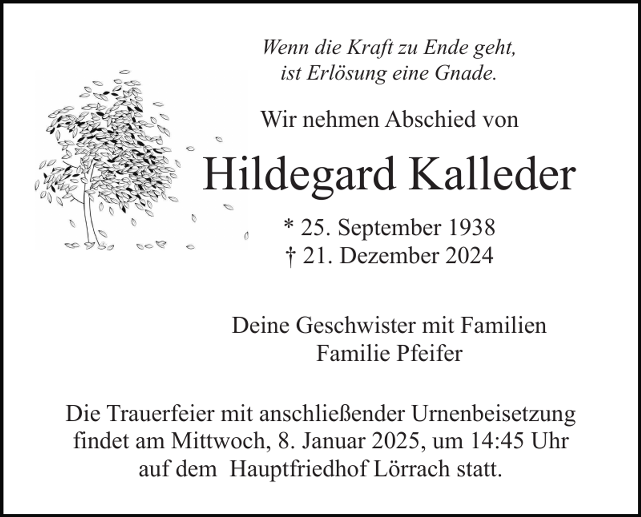 <p>Wenn die Kraft zu Ende geht,<br />ist Erlösung eine Gnade.</p><p>Wir nehmen Abschied von</p><p>Hildegard Kalleder<br />* 25. September 1938<br />† 21. Dezember 2024<br />Deine Geschwister mit Familien<br />Familie Pfeifer<br />Die Trauerfeier mit anschließender Urnenbeisetzung<br />findet am Mittwoch, 8. Januar 2025, um 14:45 Uhr<br />auf dem Hauptfriedhof Lörrach statt.</p>