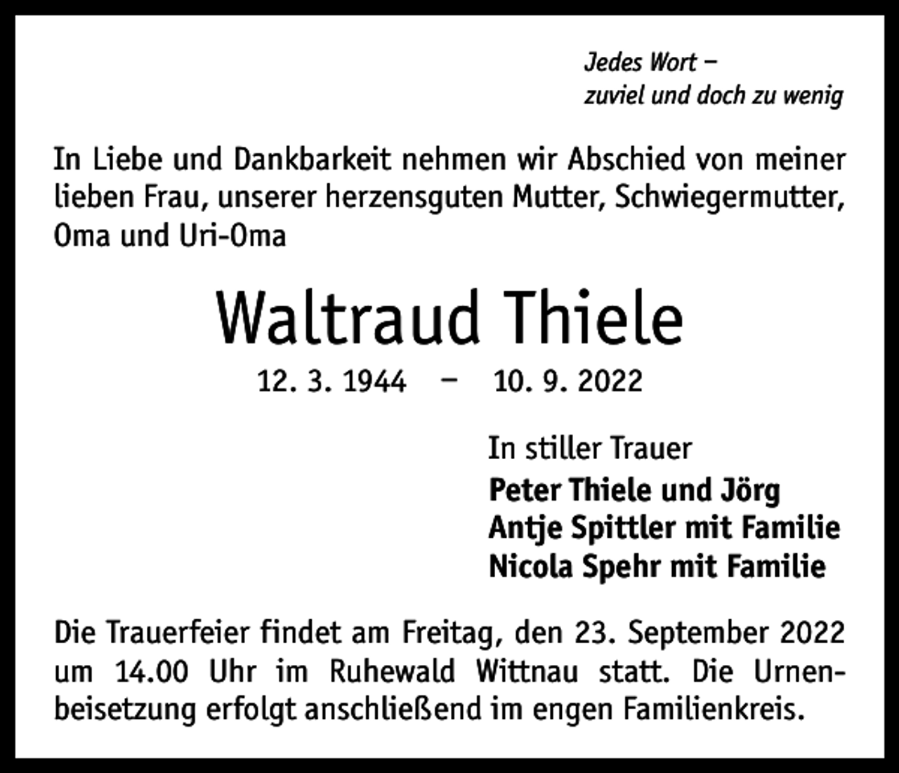 <p>Jedes Wort –<br />zuviel und doch zu wenig</p><p>In Liebe und Dankbarkeit nehmen wir Abschied von meiner<br />lieben Frau, unserer herzensguten Mutter, Schwieger­mutter,<br />Oma und Uri-Oma</p><p>Waltraud Thiele<br />12. 3. 1944 – 10. 9. 2022</p><p>In stiller Trauer<br />Peter Thiele und Jörg<br />Antje Spittler mit Familie<br />Nicola Spehr mit Familie<br />Die Trauerfeier findet am Freitag, den 23. September 2022<br />um 14.00 Uhr im Ruhewald Wittnau statt. Die Urnen­<br />beisetzung erfolgt anschließend im engen Familienkreis.</p>