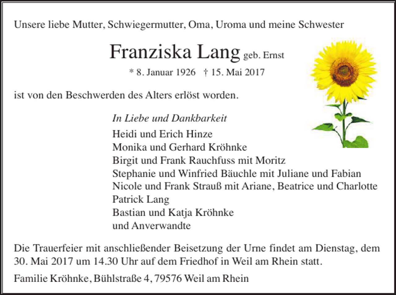 <p>Unsere liebe Mutter, Schwiegermutter, Oma, Uroma und meine Schwester</p><p>Franziska Lang geb. Ernst<br />* 8. Januar 1926 † 15. Mai 2017</p><p>ist von den Beschwerden des Alters erlöst worden.<br />In Liebe und Dankbarkeit<br />Heidi und Erich Hinze<br />Monika und Gerhard Kröhnke<br />Birgit und Frank Rauchfuss mit Moritz<br />Stephanie und Winfried Bäuchle mit Juliane und Fabian<br />Nicole und Frank Strauß mit Ariane, Beatrice und Charlotte<br />Patrick Lang<br />Bastian und Katja Kröhnke<br />und Anverwandte<br />Die Trauerfeier mit anschließender Beisetzung der Urne findet am Dienstag, dem<br />30. Mai 2017 um 14.30 Uhr auf dem Friedhof in Weil am Rhein statt.<br />Familie Kröhnke, Bühlstraße 4, 79576 Weil am Rhein</p>
