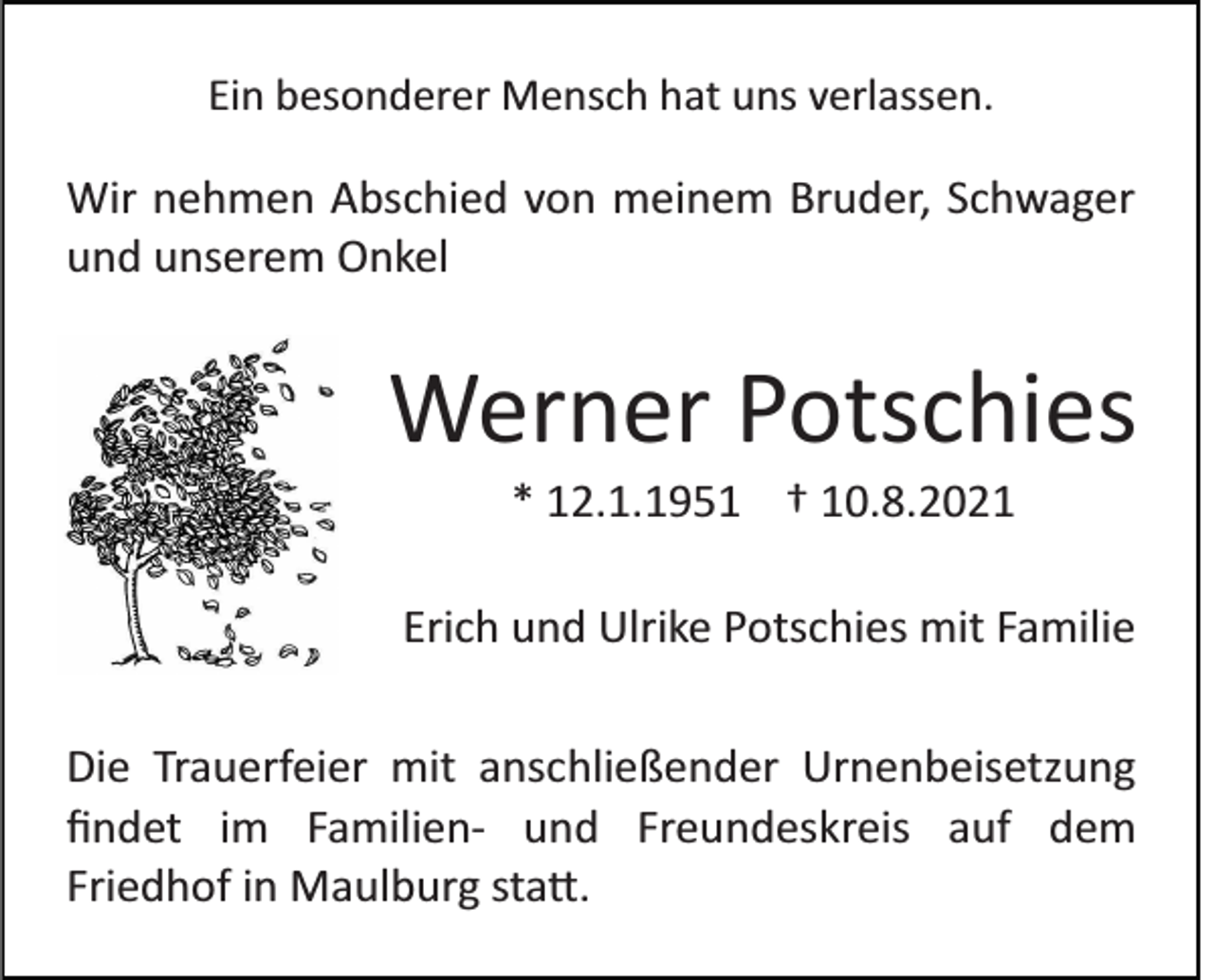 <p>Ein besonderer Mensch hat uns verlassen.</p><p>Wir nehmen Abschied von meinem Bruder, Schwager<br />und unserem Onkel</p><p>Werner Potschies<br />* 12.1.1951 † 10.8.2021<br />Erich und Ulrike Potschies mit Familie<br />Die Trauerfeier mit anschließender Urnenbeisetzung<br />ﬁndet im Familien­ und Freundeskreis auf dem<br />Friedhof in Maulburg sta�.</p>