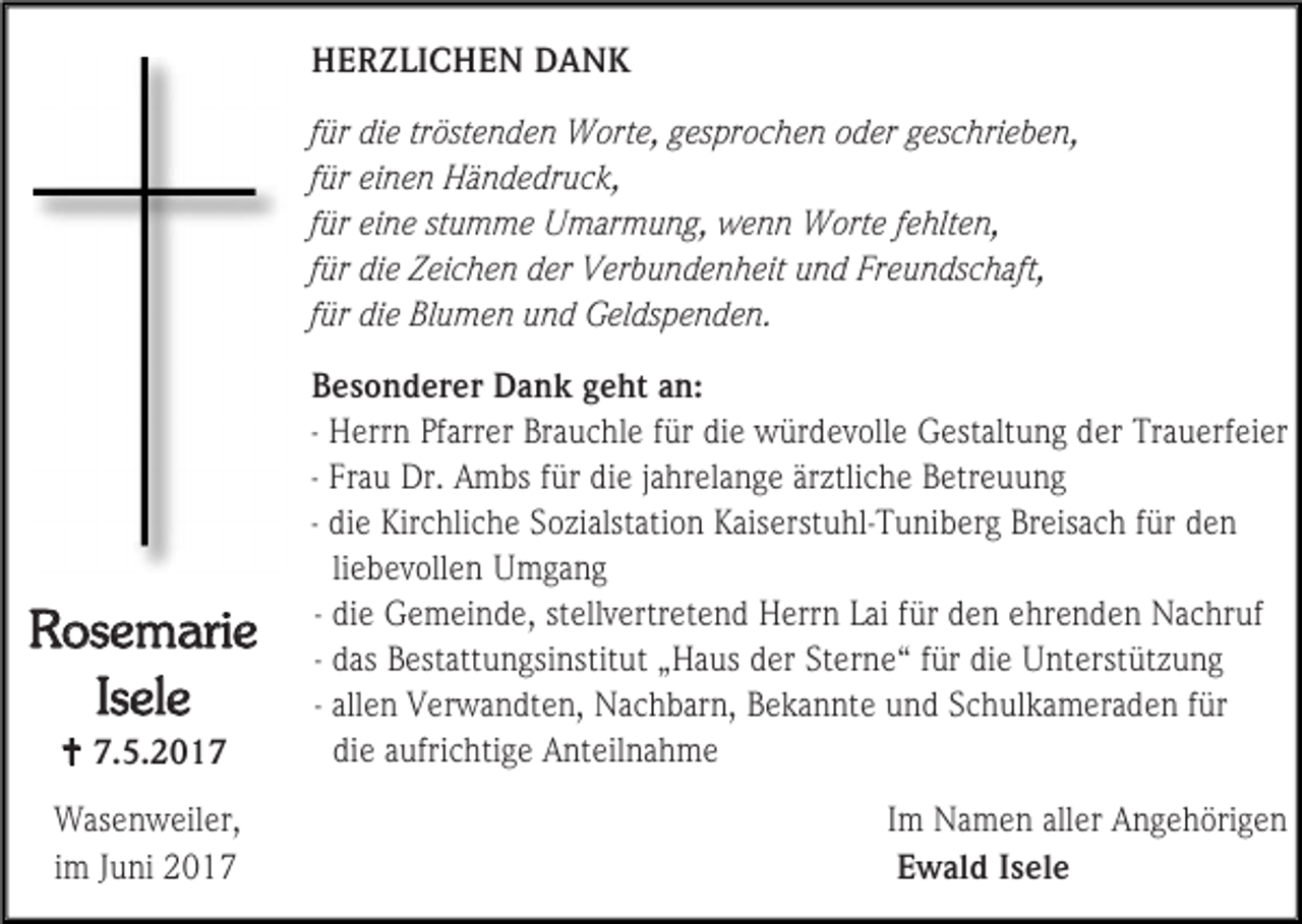 <p>HERZLICHEN DANK<br />für die tröstenden Worte, gesprochen oder geschrieben,<br />für einen Händedruck,<br />für eine stumme Umarmung, wenn Worte fehlten,<br />für die Zeichen der Verbundenheit und Freundschaft,<br />für die Blumen und Geldspenden.</p><p>Rosemarie<br />Isele<br /> 7.5.2017<br />Wasenweiler,<br />im Juni 2017</p><p>Besonderer Dank geht an:<br />- Herrn Pfarrer Brauchle für die würdevolle Gestaltung der Trauerfeier<br />- Frau Dr. Ambs für die jahrelange ärztliche Betreuung<br />- die Kirchliche Sozialstation Kaiserstuhl-Tuniberg Breisach für den<br />liebevollen Umgang<br />- die Gemeinde, stellvertretend Herrn Lai für den ehrenden Nachruf<br />- das Bestattungsinstitut „Haus der Sterne“ für die Unterstützung<br />- allen Verwandten, Nachbarn, Bekannte und Schulkameraden für<br />die aufrichtige Anteilnahme<br />Im Namen aller Angehörigen<br />Ewald Isele</p>