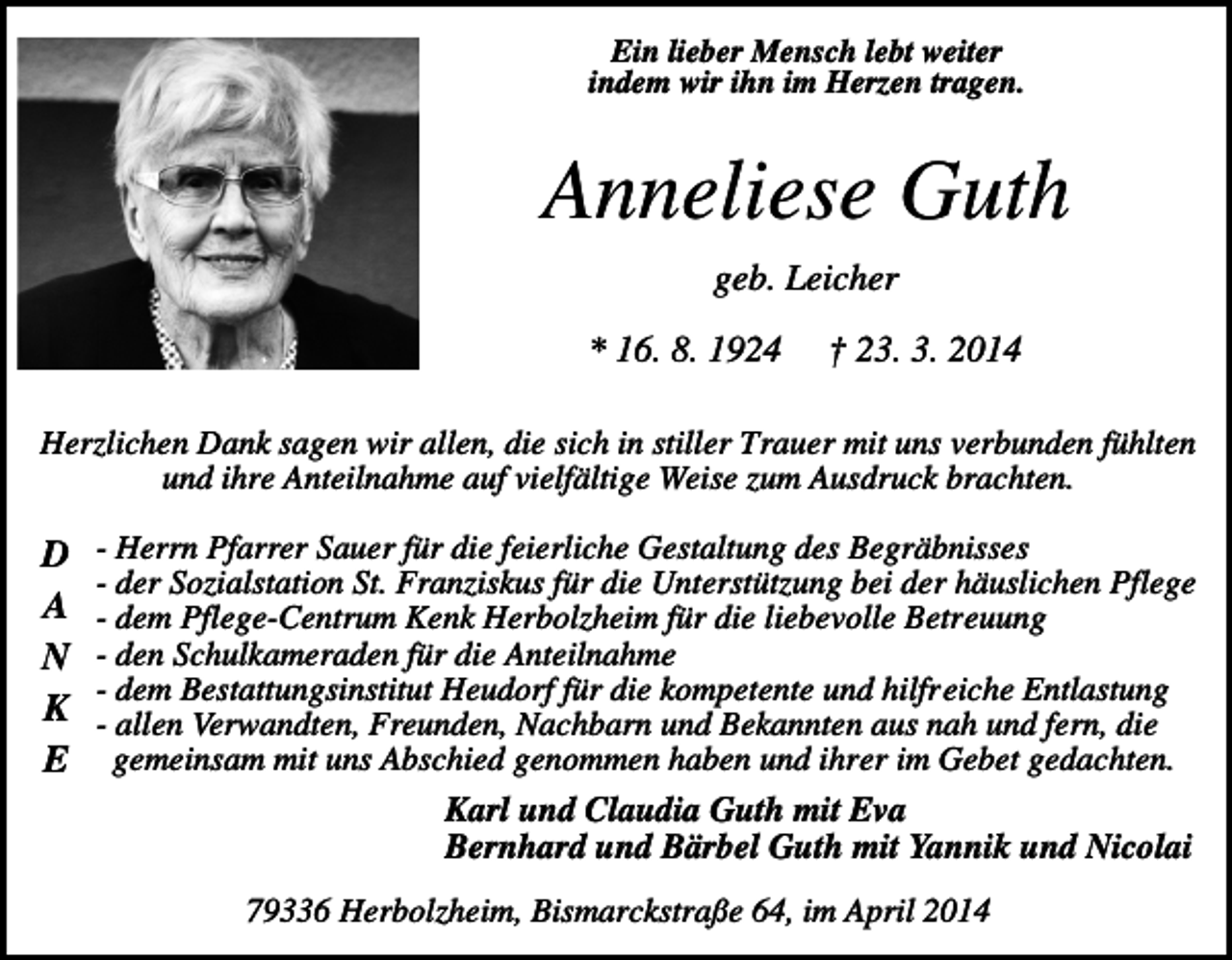 <p>Ein lieber Mensch lebt weiter<br />indem wir ihn im Herzen tragen.</p><p>Anneliese Guth<br />geb. Leicher<br />* 16. 8. 1924</p><p>† 23. 3. 2014</p><p>Herzlichen Dank sagen wir allen, die sich in stiller Trauer mit uns verbunden fühlten<br />und ihre Anteilnahme auf vielfältige Weise zum Ausdruck brachten.</p><p>D<br />A<br />N<br />K<br />E</p><p>- Herrn Pfarrer Sauer für die feierliche Gestaltung des Begräbnisses<br />- der Sozialstation St. Franziskus für die Unterstützung bei der häuslichen Pflege<br />- dem Pflege-Centrum Kenk Herbolzheim für die liebevolle Betreuung<br />- den Schulkameraden für die Anteilnahme<br />- dem Bestattungsinstitut Heudorf für die kompetente und hilfreiche Entlastung<br />- allen Verwandten, Freunden, Nachbarn und Bekannten aus nah und fern, die<br />gemeinsam mit uns Abschied genommen haben und ihrer im Gebet gedachten.<br />Karl und Claudia Guth mit Eva<br />Bernhard und Bärbel Guth mit Yannik und Nicolai<br />79336 Herbolzheim, Bismarckstraße 64, im April 2014</p>