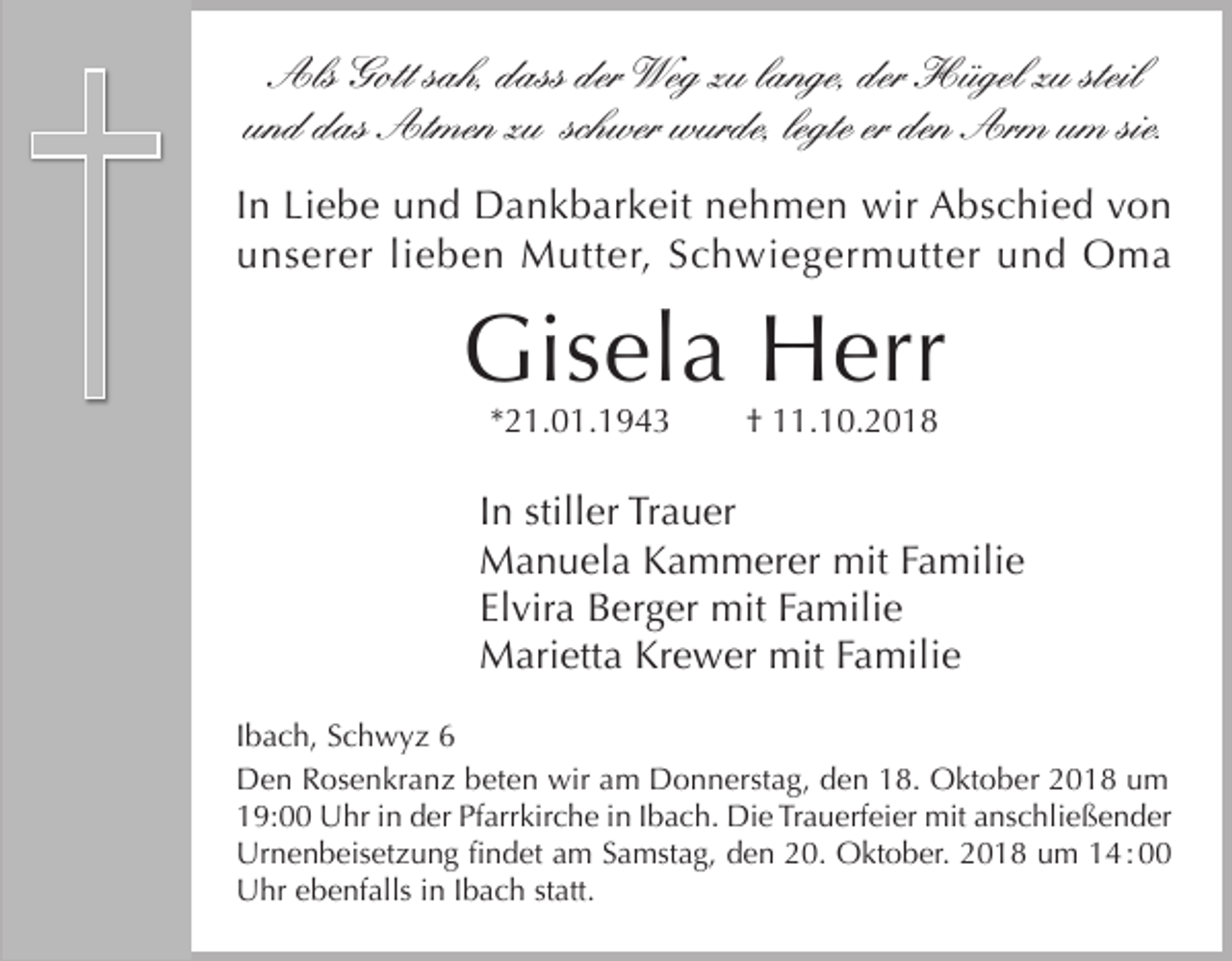<p>Als Gott sah, dass der Weg zu lange, der Hügel zu steil<br />und das Atmen zu schwer wurde, legte er den Arm um sie.<br />In Liebe und Dankbarkeit nehmen wir Abschied von<br />unserer lieben Mutter, Schwiegermutter und Oma</p><p>Gisela Herr<br />*21.01.1943</p><p>† 11.10.2018</p><p>In stiller Trauer<br />Manuela Kammerer mit Familie<br />Elvira Berger mit Familie<br />Marietta Krewer mit Familie<br />Ibach, Schwyz 6<br />Den Rosenkranz beten wir am Donnerstag, den 18. Oktober 2018 um<br />19:00 Uhr in der Pfarrkirche in Ibach. Die Trauerfeier mit anschließender<br />Urnenbeisetzung findet am Samstag, den 20. Oktober. 2018 um 14 : 00<br />Uhr ebenfalls in Ibach statt.</p>