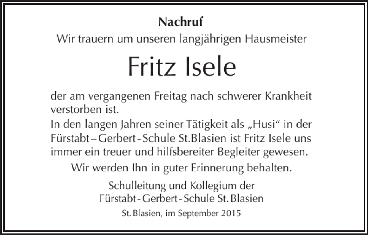 <p>Nachruf<br />Wir trauern um unseren langjährigen Hausmeister</p><p>Fritz Isele<br />der am vergangenen Freitag nach schwerer Krankheit<br />verstorben ist.<br />In den langen Jahren seiner Tätigkeit als „Husi“ in der<br />Fürstabt – Gerbert - Schule St.Blasien ist Fritz Isele uns<br />immer ein treuer und hilfsbereiter Begleiter gewesen.<br />Wir werden Ihn in guter Erinnerung behalten.<br />Schulleitung und Kollegium der<br />Fürstabt - Gerbert - Schule St. Blasien<br />St. Blasien, im September 2015</p>