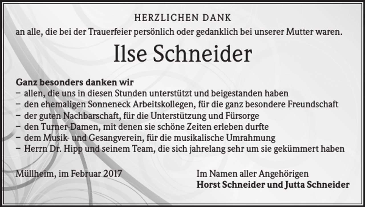 <p>HERZLI CHEN DAN K<br />an alle, die bei der Trauerfeier persönlich oder gedanklich bei unserer Mutter waren.</p><p>Ilse Schneider<br />Ganz besonders danken wir<br />– allen, die uns in diesen Stunden unterstützt und beigestanden haben<br />– den ehemaligen Sonneneck Arbeitskollegen, für die ganz besondere Freundschaft<br />– der guten Nachbarschaft, für die Unterstützung und Fürsorge<br />– den Turner-Damen, mit denen sie schöne Zeiten erleben durfte<br />– dem Musik- und Gesangverein, für die musikalische Umrahmung<br />– Herrn Dr. Hipp und seinem Team, die sich jahrelang sehr um sie gekümmert haben<br />Müllheim, im Februar 2017</p><p>Im Namen aller Angehörigen<br />Horst Schneider und Jutta Schneider</p>