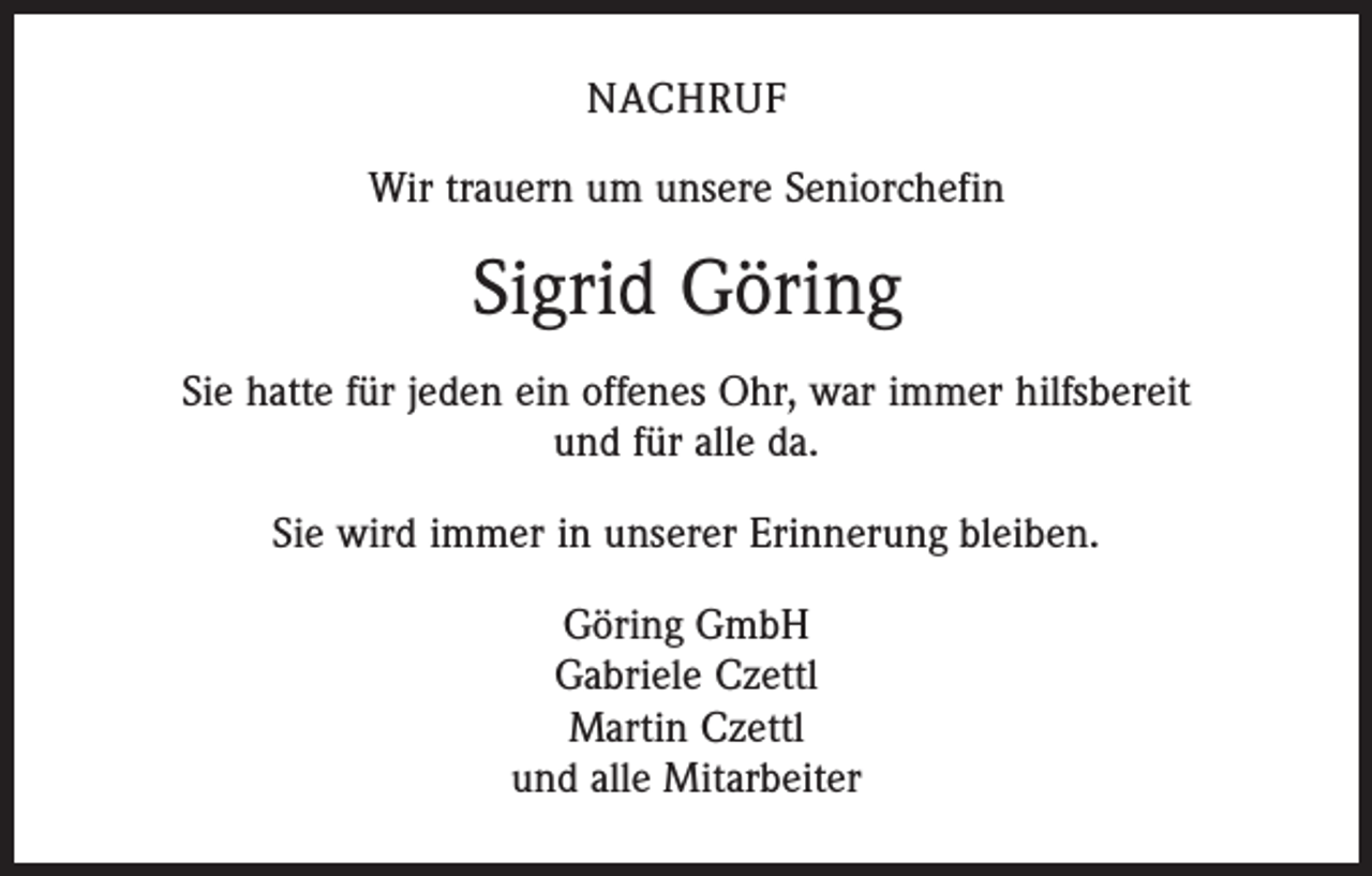 <p>NACHRUF<br />Wir trauern um unsere Seniorchefin</p><p>Sigrid Göring<br />Sie hatte für jeden ein offenes Ohr, war immer hilfsbereit<br />und für alle da.<br />Sie wird immer in unserer Erinnerung bleiben.<br />Göring GmbH<br />Gabriele Czettl<br />Martin Czettl<br />und alle Mitarbeiter</p>
