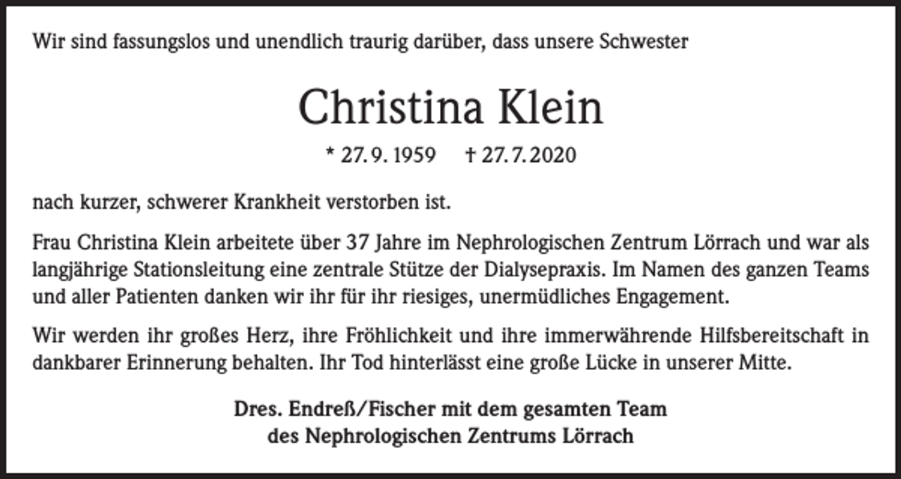 <p>Wir sind fassungslos und unendlich traurig darüber, dass unsere Schwester</p><p>Christina Klein<br />* 27. 9. 1959</p><p>† 27. 7. 2020</p><p>nach kurzer, schwerer Krankheit verstorben ist.<br />Frau Christina Klein arbeitete über 37 Jahre im Nephrologischen Zentrum Lörrach und war als<br />langjährige Stationsleitung eine zentrale Stütze der Dialysepraxis. Im Namen des ganzen Teams<br />und aller Patienten danken wir ihr für ihr riesiges, unermüdliches Engagement.<br />Wir werden ihr großes Herz, ihre Fröhlichkeit und ihre immerwährende Hilfsbereitschaft in<br />dankbarer Erinnerung behalten. Ihr Tod hinterlässt eine große Lücke in unserer Mitte.<br />Dres. Endreß/Fischer mit dem gesamten Team<br />des Nephrologischen Zentrums Lörrach</p>