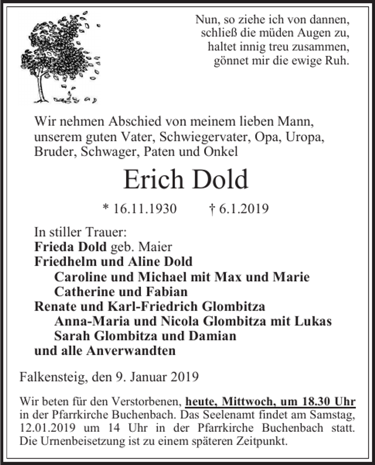 <p>Nun, so iehe ich von dannen,<br />schließ die müden Augen u,<br />haltet innig treu usammen,<br />gönnet mir die ewige Ruh.</p><p>Wir nehmen Abschied von meinem lieben Mann,<br />unserem guten Vater, Schwiegervater, Opa, Uropa,<br />Bruder, Schwager, Paten und Onkel</p><p>Erich Dold<br />* 16.11.1930</p><p>† 6.1.2019</p><p>In stiller Trauer:<br />Frieda Dold geb. Maier<br />Friedhelm und Aline Dold<br />Caroline und Michael mit Max und Marie<br />Catherine und Fabian<br />Renate und Karl-Friedrich Glombit a<br />Anna-Maria und Nicola Glombit a mit Lukas<br />Sarah Glombit a und Damian<br />und alle Anverwandten<br />Falkensteig, den 9. Januar 2019<br />Wir beten für den Verstorbenen, heute, Mittwoch, um 18.30 Uhr<br />in der Pfarrkirche Buchenbach. Das Seelenamt findet am Samstag,<br />12.01.2019 um 14 Uhr in der Pfarrkirche Buchenbach statt.<br />Die Urnenbeiset ung ist u einem späteren Zeitpunkt.</p>