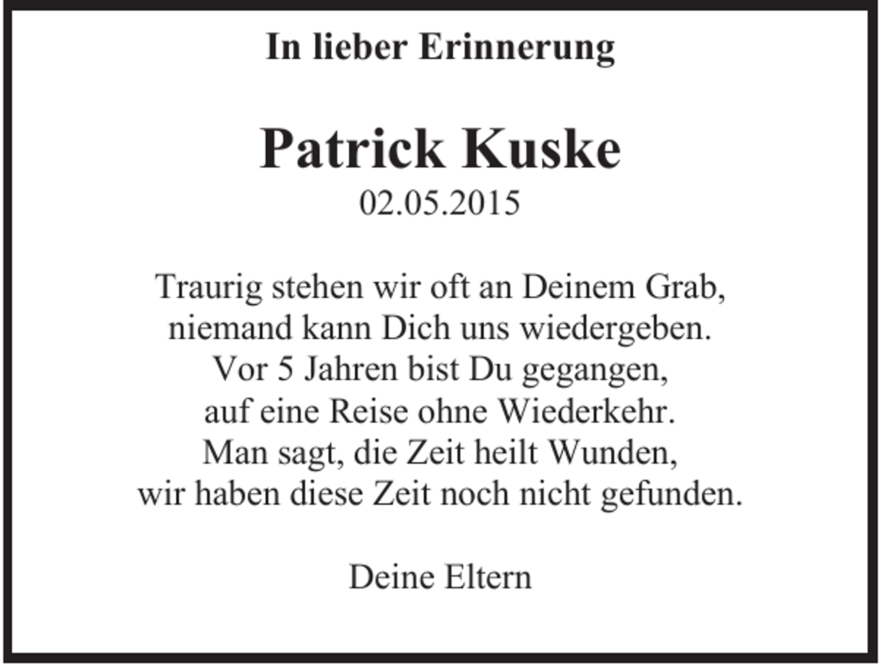 <p>In lieber Erinnerung</p><p>Patrick Kuske<br />02.05.2015<br />Traurig stehen wir oft an Deinem Grab,<br />niemand kann Dich uns wiedergeben.<br />Vor 5 Jahren bist Du gegangen,<br />auf eine Reise ohne Wiederkehr.<br />Man sagt, die Zeit heilt Wunden,<br />wir haben diese Zeit noch nicht gefunden.<br />Deine Eltern</p>