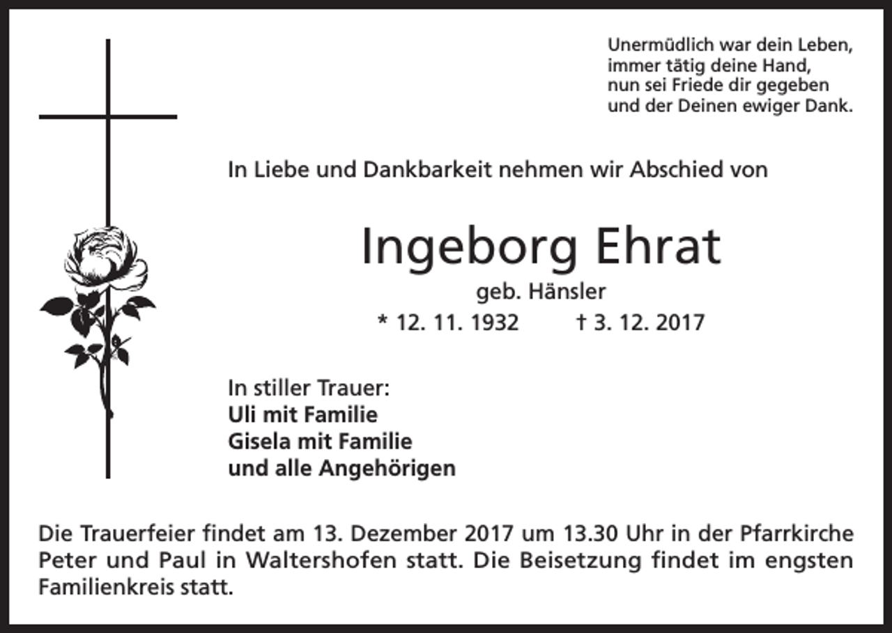 <p>Unermüdlich war dein Leben,<br />immer tätig deine Hand,<br />nun sei Friede dir gegeben<br />und der Deinen ewiger Dank.</p><p>In Liebe und Dankbarkeit nehmen wir Abschied von</p><p>Ingeborg Ehrat<br />geb. Hänsler<br />* 12. 11. 1932<br />† 3. 12. 2017<br />In stiller Trauer:<br />Uli mit Familie<br />Gisela mit Familie<br />und alle Angehörigen<br />Die Trauerfeier findet am 13. Dezember 2017 um 13.30 Uhr in der Pfarrkirche<br />Peter und Paul in Waltershofen statt. Die Beisetzung findet im engsten<br />Familienkreis statt.</p>