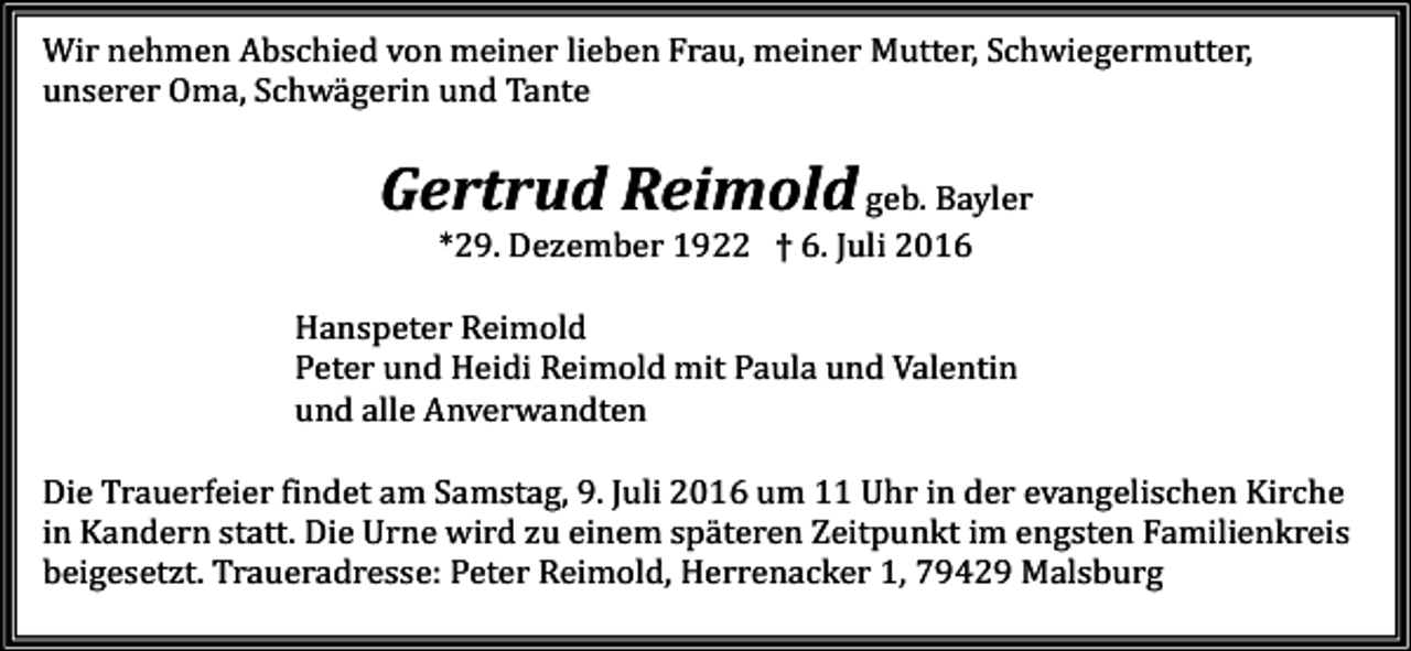 <p>Wir nehmen Abschied von meiner lieben Frau, meiner Mutter, Schwiegermutter,<br />unserer Oma, Schwägerin und Tante</p><p>Gertrud Reimold geb. Bayler<br />*29. Dezember 1922 † 6. Juli 2016<br />Hanspeter Reimold<br />Peter und Heidi Reimold mit Paula und Valentin<br />und alle Anverwandten<br />Die Trauerfeier findet am Samstag, 9. Juli 2016 um 11 Uhr in der evangelischen Kirche<br />in Kandern statt. Die Urne wird zu einem späteren Zeitpunkt im engsten Familienkreis<br />beigesetzt. Traueradresse: Peter Reimold, Herrenacker 1, 79429 Malsburg</p>