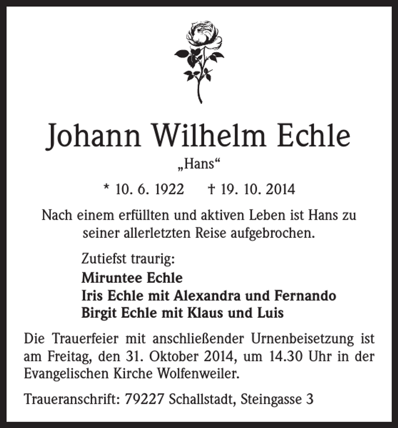 <p>Johann Wilhelm Echle<br />„Hans“</p><p>* 10. 6. 1922 † 19. 10. 2014<br />Nach einem erfüllten und aktiven Leben ist Hans zu<br />seiner allerletzten Reise aufgebrochen.<br />Zutiefst traurig:<br />Miruntee Echle<br />Iris Echle mit Alexandra und Fernando<br />Birgit Echle mit Klaus und Luis<br />Die Trauerfeier mit anschließender Urnenbeisetzung ist<br />am Freitag, den 31. Oktober 2014, um 14.30 Uhr in der<br />Evangelischen Kirche Wolfenweiler.<br />Traueranschrift: 79227 Schallstadt, Steingasse 3</p>