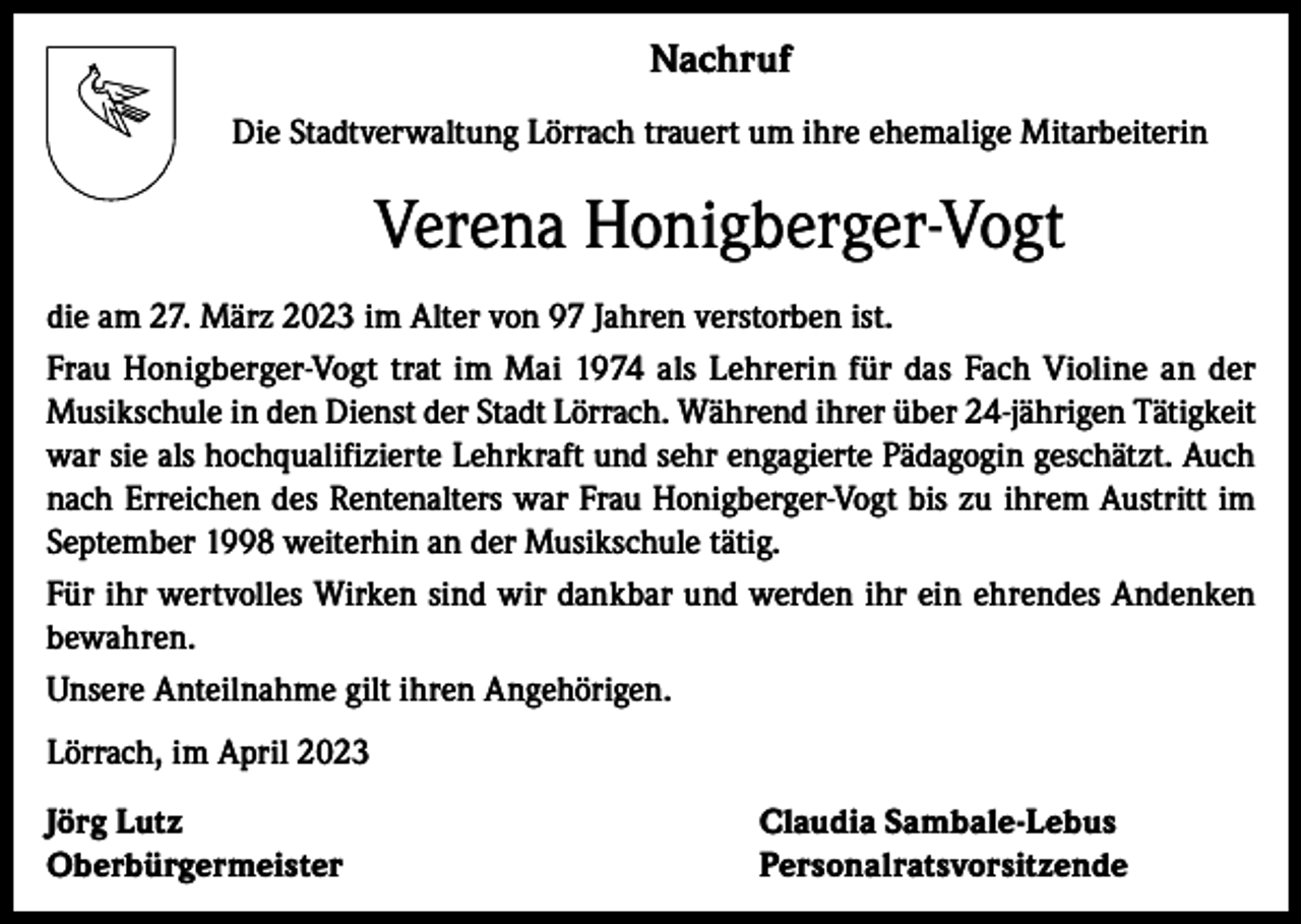 <p>Nachruf<br />Die Stadtverwaltung Lörrach trauert um ihre ehemalige Mitarbeiterin</p><p>Verena Honigberger-Vogt<br />die am 27. März 2023 im Alter von 97 Jahren verstorben ist.<br />Frau Honigberger-Vogt trat im Mai 1974 als Lehrerin für das Fach Violine an der<br />­Musikschule in den Dienst der Stadt Lörrach. Während ihrer über 24-jährigen Tätigkeit<br />war sie als hochqualifizierte Lehrkraft und sehr engagierte Pädagogin geschätzt. Auch<br />nach Erreichen des Rentenalters war Frau Honigberger-Vogt bis zu ihrem Austritt im<br />September 1998 weiterhin an der Musikschule tätig.<br />Für ihr wertvolles Wirken sind wir dankbar und werden ihr ein ehrendes Andenken<br />bewahren.<br />Unsere Anteilnahme gilt ihren Angehörigen.<br />Lörrach, im April 2023<br />Jörg Lutz<br />Claudia Sambale-Lebus<br />Oberbürgermeister Personalratsvorsitzende</p>