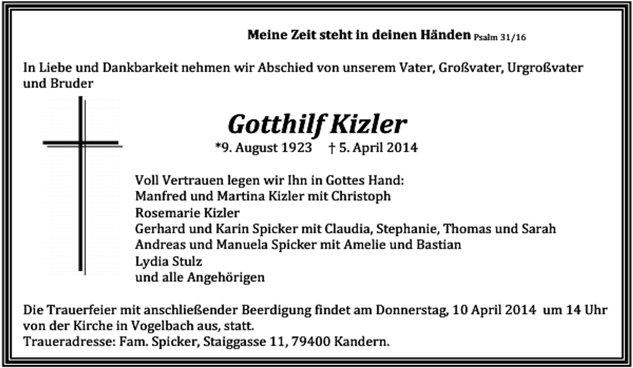 <p>Meine Zeit steht in deinen Händen Psalm 31/16<br />In Liebe und Dankbarkeit nehmen wir Abschied von unserem Vater, Großvater, Urgroßvater<br />und Bruder</p><p>Gotthilf Kizler<br />*9. August 1923</p><p>† 5. April 2014</p><p>Voll Vertrauen legen wir Ihn in Gottes Hand:<br />Manfred und Martina Kizler mit Christoph<br />Rosemarie Kizler<br />Gerhard und Karin Spicker mit Claudia, Stephanie, Thomas und Sarah<br />Andreas und Manuela Spicker mit Amelie und Bastian<br />Lydia Stulz<br />und alle Angehörigen<br />Die Trauerfeier mit anschließender Beerdigung findet am Donnerstag, 10 April 2014 um 14 Uhr<br />von der Kirche in Vogelbach aus, statt.<br />Traueradresse: Fam. Spicker, Staiggasse 11, 79400 Kandern.</p>