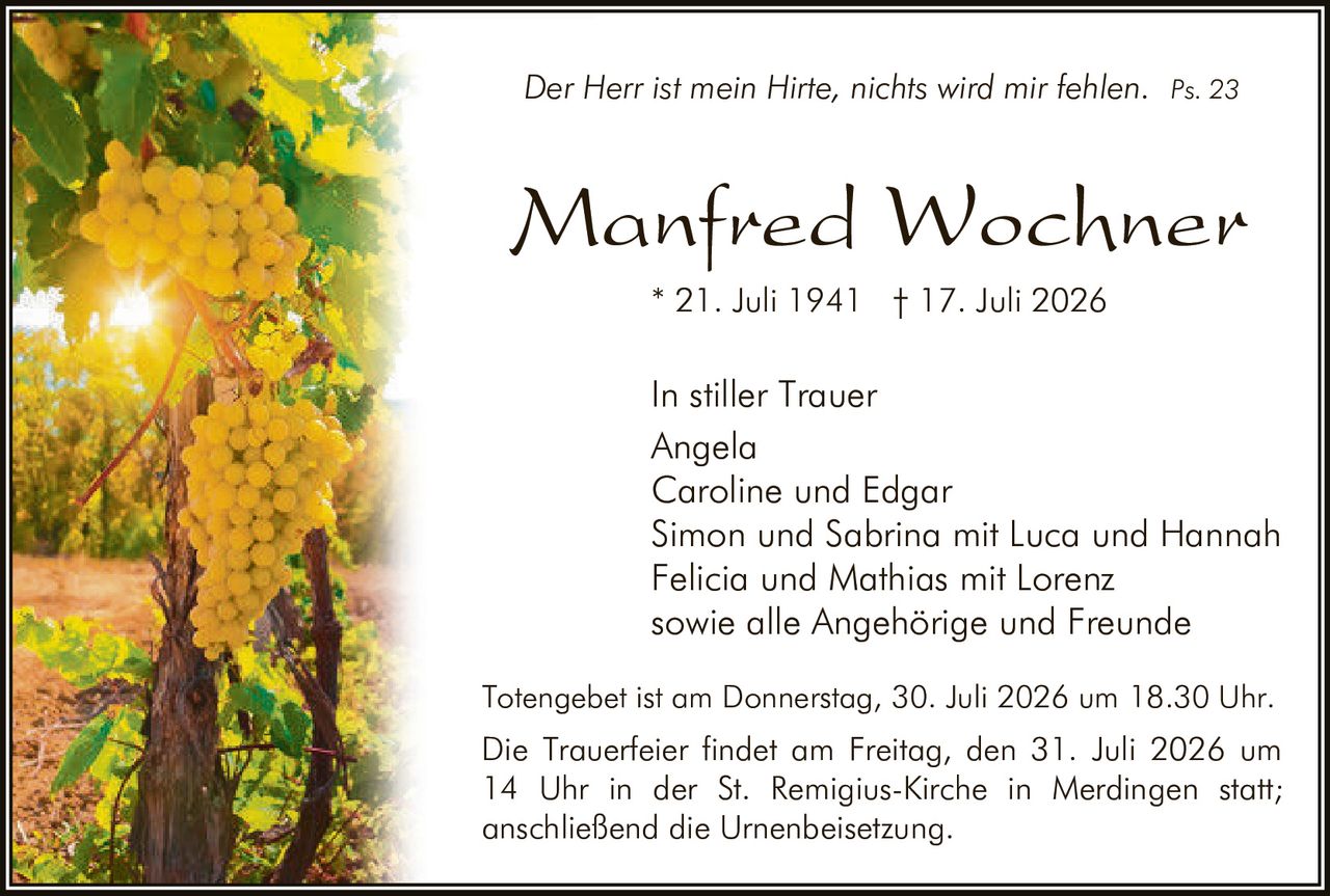 <p><i>Der Herr ist mein Hirte, nichts wird mir fehlen. Ps. 23</i></p>
<p><strong>In stiller Trauer</strong></p>
<p>Angela<br>Caroline und Edgar<br>Simon und Sabrina mit Luca und Hannah<br>Felicia und Mathias mit Lorenz<br>sowie alle Angehörige und Freunde</p>
<p>* 21. Juli 1941 † 17. Juli 2026</p>
<p>Totengebet ist am Donnerstag, 30. Juli 2026 um 18.30 Uhr.<br>Die Trauerfeier findet am Freitag, den 31. Juli 2026 um 14 Uhr in der St. Remigius-Kirche in Merdingen statt; anschließend die Urnenbeisetzung.</p>