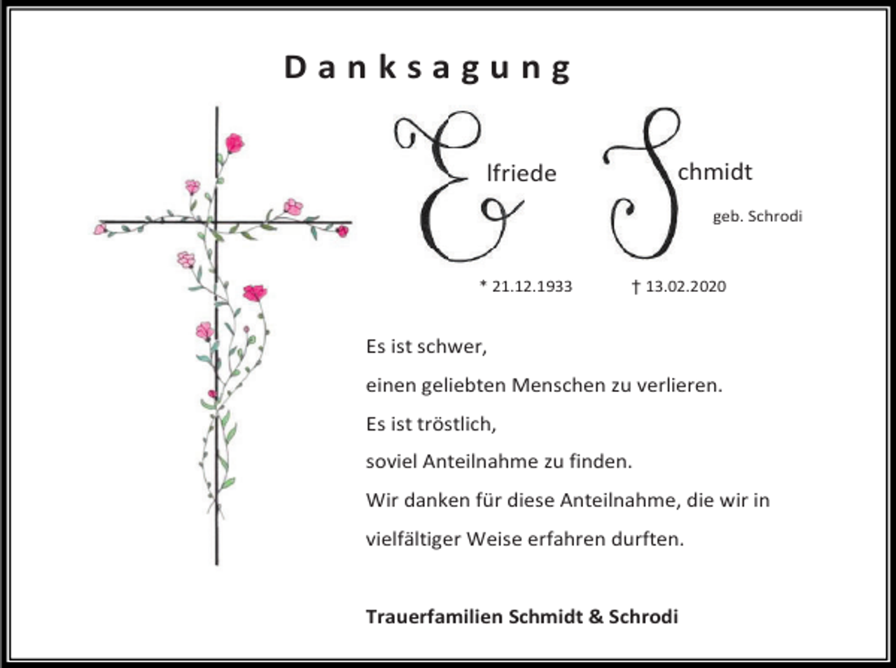 <p>Danksagung<br />chmidt</p><p>lfriede</p><p>geb. Schrodi</p><p>* 21.12.1933</p><p>† 13.02.2020</p><p>Es ist schwer,<br />einen geliebten Menschen zu verlieren.<br />Es ist tröstlich,<br />soviel Anteilnahme zu finden.<br />Wir danken für diese Anteilnahme, die wir in<br />vielfältiger Weise erfahren durften.</p><p>Trauerfamilien Schmidt &amp; Schrodi</p>